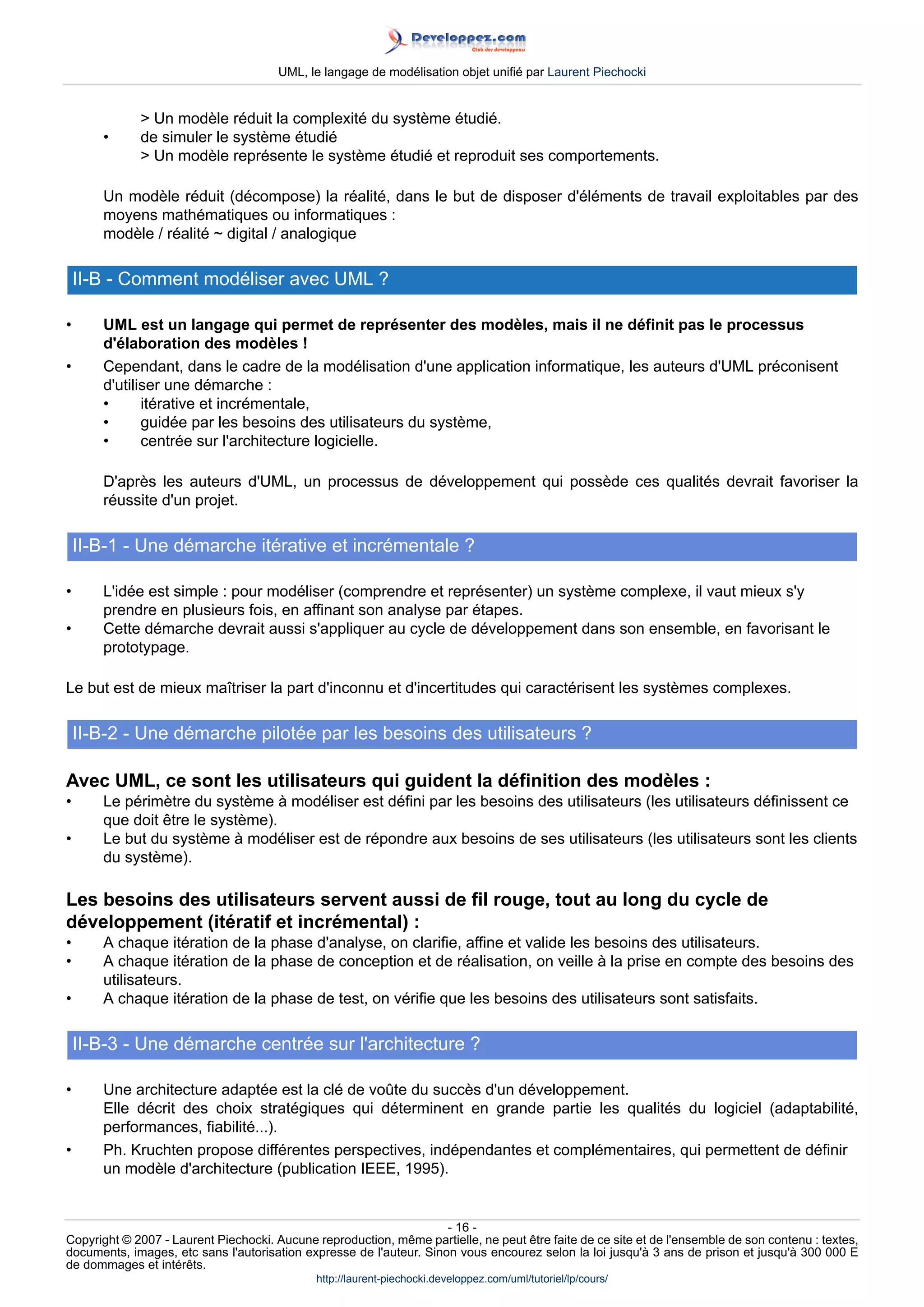 UML, le langage de modélisation objet unifié par Laurent Piechocki


              Un modèle réduit la complexité du système étudié.
       •     de simuler le système étudié
              Un modèle représente le système étudié et reproduit ses comportements.

       Un modèle réduit (décompose) la réalité, dans le but de disposer d'éléments de travail exploitables par des
       moyens mathématiques ou informatiques :
       modèle / réalité ~ digital / analogique

    II-B - Comment modéliser avec UML ?

•      UML est un langage qui permet de représenter des modèles, mais il ne définit pas le processus
       d'élaboration des modèles !
•      Cependant, dans le cadre de la modélisation d'une application informatique, les auteurs d'UML préconisent
       d'utiliser une démarche :
       •      itérative et incrémentale,
       •      guidée par les besoins des utilisateurs du système,
       •      centrée sur l'architecture logicielle.

       D'après les auteurs d'UML, un processus de développement qui possède ces qualités devrait favoriser la
       réussite d'un projet.

    II-B-1 - Une démarche itérative et incrémentale ?

•      L'idée est simple : pour modéliser (comprendre et représenter) un système complexe, il vaut mieux s'y
       prendre en plusieurs fois, en affinant son analyse par étapes.
•      Cette démarche devrait aussi s'appliquer au cycle de développement dans son ensemble, en favorisant le
       prototypage.

Le but est de mieux maîtriser la part d'inconnu et d'incertitudes qui caractérisent les systèmes complexes.

    II-B-2 - Une démarche pilotée par les besoins des utilisateurs ?

Avec UML, ce sont les utilisateurs qui guident la définition des modèles :
•      Le périmètre du système à modéliser est défini par les besoins des utilisateurs (les utilisateurs définissent ce
       que doit être le système).
•      Le but du système à modéliser est de répondre aux besoins de ses utilisateurs (les utilisateurs sont les clients
       du système).

Les besoins des utilisateurs servent aussi de fil rouge, tout au long du cycle de
développement (itératif et incrémental) :
•      A chaque itération de la phase d'analyse, on clarifie, affine et valide les besoins des utilisateurs.
•      A chaque itération de la phase de conception et de réalisation, on veille à la prise en compte des besoins des
       utilisateurs.
•      A chaque itération de la phase de test, on vérifie que les besoins des utilisateurs sont satisfaits.

    II-B-3 - Une démarche centrée sur l'architecture ?

•      Une architecture adaptée est la clé de voûte du succès d'un développement.
       Elle décrit des choix stratégiques qui déterminent en grande partie les qualités du logiciel (adaptabilité,
       performances, fiabilité...).
•      Ph. Kruchten propose différentes perspectives, indépendantes et complémentaires, qui permettent de définir
       un modèle d'architecture (publication IEEE, 1995).


                                                                     - 16 -
Copyright © 2007 - Laurent Piechocki. Aucune reproduction, même partielle, ne peut être faite de ce site et de l'ensemble de son contenu : textes,
documents, images, etc sans l'autorisation expresse de l'auteur. Sinon vous encourez selon la loi jusqu'à 3 ans de prison et jusqu'à 300 000 E
de dommages et intérêts.
                                              http://laurent-piechocki.developpez.com/uml/tutoriel/lp/cours/
 