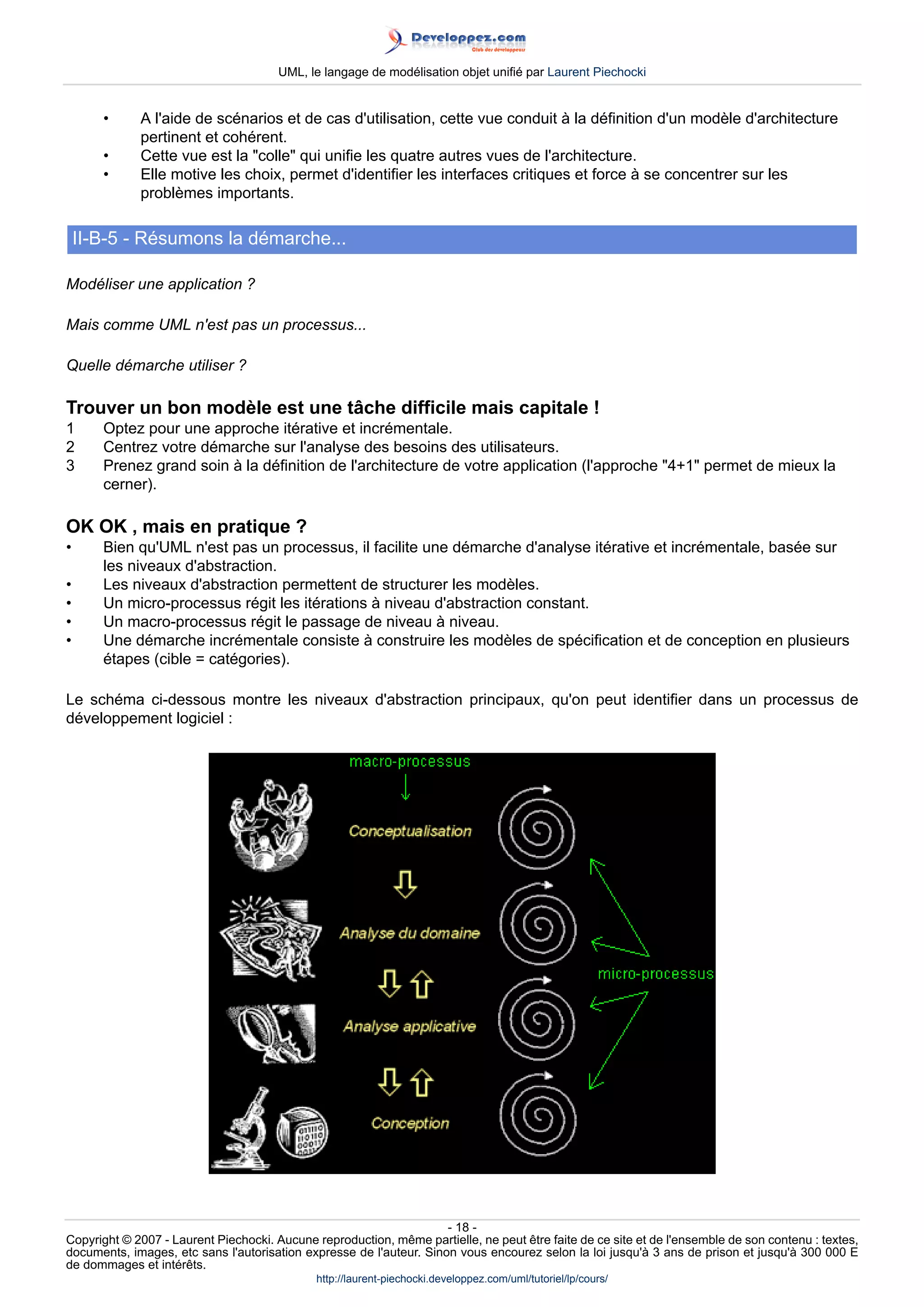 UML, le langage de modélisation objet unifié par Laurent Piechocki


       •     A l'aide de scénarios et de cas d'utilisation, cette vue conduit à la définition d'un modèle d'architecture
             pertinent et cohérent.
       •     Cette vue est la colle qui unifie les quatre autres vues de l'architecture.
       •     Elle motive les choix, permet d'identifier les interfaces critiques et force à se concentrer sur les
             problèmes importants.

    II-B-5 - Résumons la démarche...

Modéliser une application ?

Mais comme UML n'est pas un processus...

Quelle démarche utiliser ?

Trouver un bon modèle est une tâche difficile mais capitale !
1      Optez pour une approche itérative et incrémentale.
2      Centrez votre démarche sur l'analyse des besoins des utilisateurs.
3      Prenez grand soin à la définition de l'architecture de votre application (l'approche 4+1 permet de mieux la
       cerner).

OK OK , mais en pratique ?
•      Bien qu'UML n'est pas un processus, il facilite une démarche d'analyse itérative et incrémentale, basée sur
       les niveaux d'abstraction.
•      Les niveaux d'abstraction permettent de structurer les modèles.
•      Un micro-processus régit les itérations à niveau d'abstraction constant.
•      Un macro-processus régit le passage de niveau à niveau.
•      Une démarche incrémentale consiste à construire les modèles de spécification et de conception en plusieurs
       étapes (cible = catégories).

Le schéma ci-dessous montre les niveaux d'abstraction principaux, qu'on peut identifier dans un processus de
développement logiciel :




                                                                     - 18 -
Copyright © 2007 - Laurent Piechocki. Aucune reproduction, même partielle, ne peut être faite de ce site et de l'ensemble de son contenu : textes,
documents, images, etc sans l'autorisation expresse de l'auteur. Sinon vous encourez selon la loi jusqu'à 3 ans de prison et jusqu'à 300 000 E
de dommages et intérêts.
                                              http://laurent-piechocki.developpez.com/uml/tutoriel/lp/cours/
 