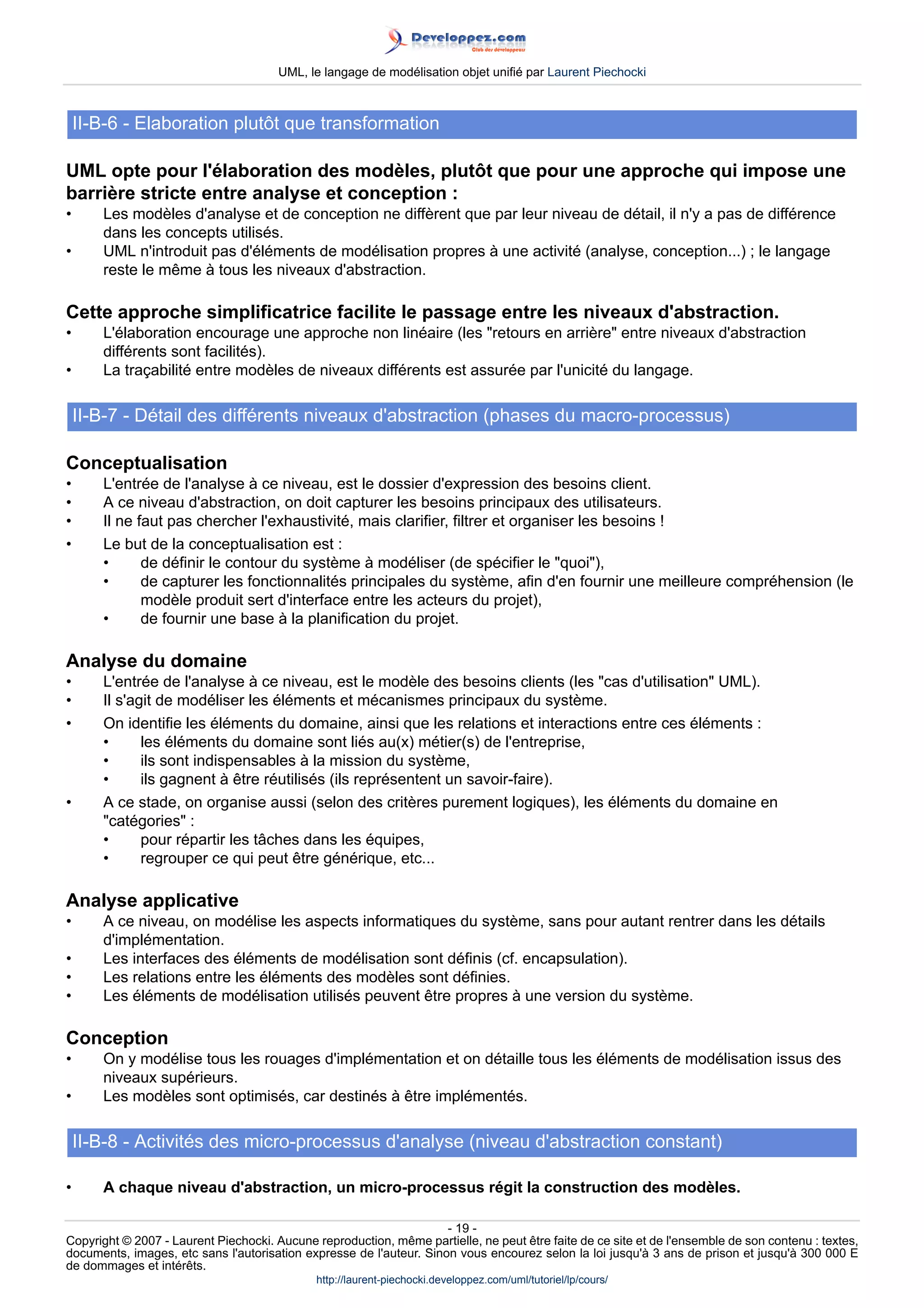 UML, le langage de modélisation objet unifié par Laurent Piechocki



    II-B-6 - Elaboration plutôt que transformation

UML opte pour l'élaboration des modèles, plutôt que pour une approche qui impose une
barrière stricte entre analyse et conception :
•      Les modèles d'analyse et de conception ne diffèrent que par leur niveau de détail, il n'y a pas de différence
       dans les concepts utilisés.
•      UML n'introduit pas d'éléments de modélisation propres à une activité (analyse, conception...) ; le langage
       reste le même à tous les niveaux d'abstraction.

Cette approche simplificatrice facilite le passage entre les niveaux d'abstraction.
•      L'élaboration encourage une approche non linéaire (les retours en arrière entre niveaux d'abstraction
       différents sont facilités).
•      La traçabilité entre modèles de niveaux différents est assurée par l'unicité du langage.

    II-B-7 - Détail des différents niveaux d'abstraction (phases du macro-processus)

Conceptualisation
•      L'entrée de l'analyse à ce niveau, est le dossier d'expression des besoins client.
•      A ce niveau d'abstraction, on doit capturer les besoins principaux des utilisateurs.
•      Il ne faut pas chercher l'exhaustivité, mais clarifier, filtrer et organiser les besoins !
•      Le but de la conceptualisation est :
       •      de définir le contour du système à modéliser (de spécifier le quoi),
       •      de capturer les fonctionnalités principales du système, afin d'en fournir une meilleure compréhension (le
              modèle produit sert d'interface entre les acteurs du projet),
       •      de fournir une base à la planification du projet.

Analyse du domaine
•      L'entrée de l'analyse à ce niveau, est le modèle des besoins clients (les cas d'utilisation UML).
•      Il s'agit de modéliser les éléments et mécanismes principaux du système.
•      On identifie les éléments du domaine, ainsi que les relations et interactions entre ces éléments :
       •      les éléments du domaine sont liés au(x) métier(s) de l'entreprise,
       •      ils sont indispensables à la mission du système,
       •      ils gagnent à être réutilisés (ils représentent un savoir-faire).
•      A ce stade, on organise aussi (selon des critères purement logiques), les éléments du domaine en
       catégories :
       •      pour répartir les tâches dans les équipes,
       •      regrouper ce qui peut être générique, etc...

Analyse applicative
•      A ce niveau, on modélise les aspects informatiques du système, sans pour autant rentrer dans les détails
       d'implémentation.
•      Les interfaces des éléments de modélisation sont définis (cf. encapsulation).
•      Les relations entre les éléments des modèles sont définies.
•      Les éléments de modélisation utilisés peuvent être propres à une version du système.

Conception
•      On y modélise tous les rouages d'implémentation et on détaille tous les éléments de modélisation issus des
       niveaux supérieurs.
•      Les modèles sont optimisés, car destinés à être implémentés.

    II-B-8 - Activités des micro-processus d'analyse (niveau d'abstraction constant)

•      A chaque niveau d'abstraction, un micro-processus régit la construction des modèles.

                                                                     - 19 -
Copyright © 2007 - Laurent Piechocki. Aucune reproduction, même partielle, ne peut être faite de ce site et de l'ensemble de son contenu : textes,
documents, images, etc sans l'autorisation expresse de l'auteur. Sinon vous encourez selon la loi jusqu'à 3 ans de prison et jusqu'à 300 000 E
de dommages et intérêts.
                                              http://laurent-piechocki.developpez.com/uml/tutoriel/lp/cours/
 