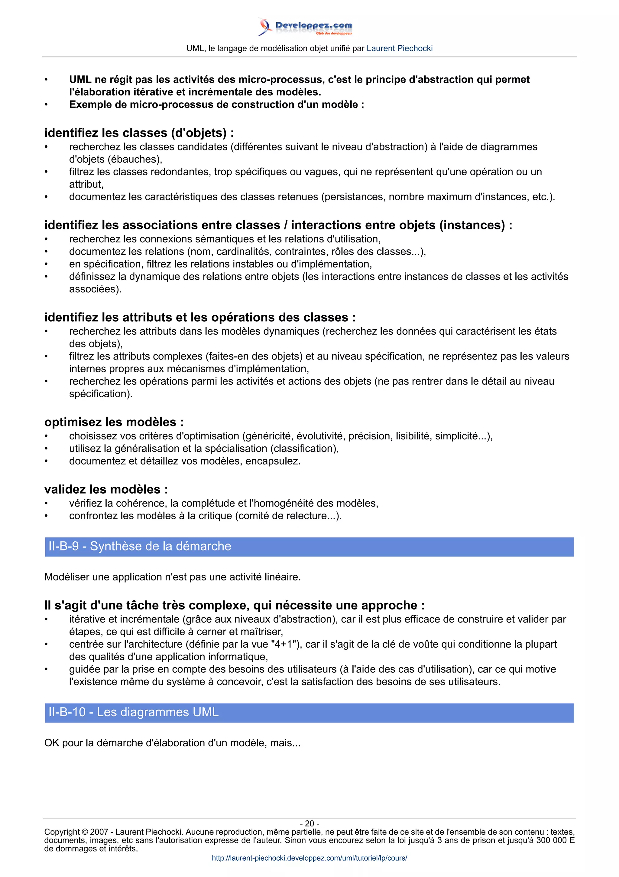 UML, le langage de modélisation objet unifié par Laurent Piechocki


•      UML ne régit pas les activités des micro-processus, c'est le principe d'abstraction qui permet
       l'élaboration itérative et incrémentale des modèles.
•      Exemple de micro-processus de construction d'un modèle :

identifiez les classes (d'objets) :
•      recherchez les classes candidates (différentes suivant le niveau d'abstraction) à l'aide de diagrammes
       d'objets (ébauches),
•      filtrez les classes redondantes, trop spécifiques ou vagues, qui ne représentent qu'une opération ou un
       attribut,
•      documentez les caractéristiques des classes retenues (persistances, nombre maximum d'instances, etc.).

identifiez les associations entre classes / interactions entre objets (instances) :
•      recherchez les connexions sémantiques et les relations d'utilisation,
•      documentez les relations (nom, cardinalités, contraintes, rôles des classes...),
•      en spécification, filtrez les relations instables ou d'implémentation,
•      définissez la dynamique des relations entre objets (les interactions entre instances de classes et les activités
       associées).

identifiez les attributs et les opérations des classes :
•      recherchez les attributs dans les modèles dynamiques (recherchez les données qui caractérisent les états
       des objets),
•      filtrez les attributs complexes (faites-en des objets) et au niveau spécification, ne représentez pas les valeurs
       internes propres aux mécanismes d'implémentation,
•      recherchez les opérations parmi les activités et actions des objets (ne pas rentrer dans le détail au niveau
       spécification).

optimisez les modèles :
•      choisissez vos critères d'optimisation (généricité, évolutivité, précision, lisibilité, simplicité...),
•      utilisez la généralisation et la spécialisation (classification),
•      documentez et détaillez vos modèles, encapsulez.

validez les modèles :
•      vérifiez la cohérence, la complétude et l'homogénéité des modèles,
•      confrontez les modèles à la critique (comité de relecture...).

    II-B-9 - Synthèse de la démarche

Modéliser une application n'est pas une activité linéaire.

Il s'agit d'une tâche très complexe, qui nécessite une approche :
•      itérative et incrémentale (grâce aux niveaux d'abstraction), car il est plus efficace de construire et valider par
       étapes, ce qui est difficile à cerner et maîtriser,
•      centrée sur l'architecture (définie par la vue 4+1), car il s'agit de la clé de voûte qui conditionne la plupart
       des qualités d'une application informatique,
•      guidée par la prise en compte des besoins des utilisateurs (à l'aide des cas d'utilisation), car ce qui motive
       l'existence même du système à concevoir, c'est la satisfaction des besoins de ses utilisateurs.

    II-B-10 - Les diagrammes UML

OK pour la démarche d'élaboration d'un modèle, mais...




                                                                     - 20 -
Copyright © 2007 - Laurent Piechocki. Aucune reproduction, même partielle, ne peut être faite de ce site et de l'ensemble de son contenu : textes,
documents, images, etc sans l'autorisation expresse de l'auteur. Sinon vous encourez selon la loi jusqu'à 3 ans de prison et jusqu'à 300 000 E
de dommages et intérêts.
                                              http://laurent-piechocki.developpez.com/uml/tutoriel/lp/cours/
 
