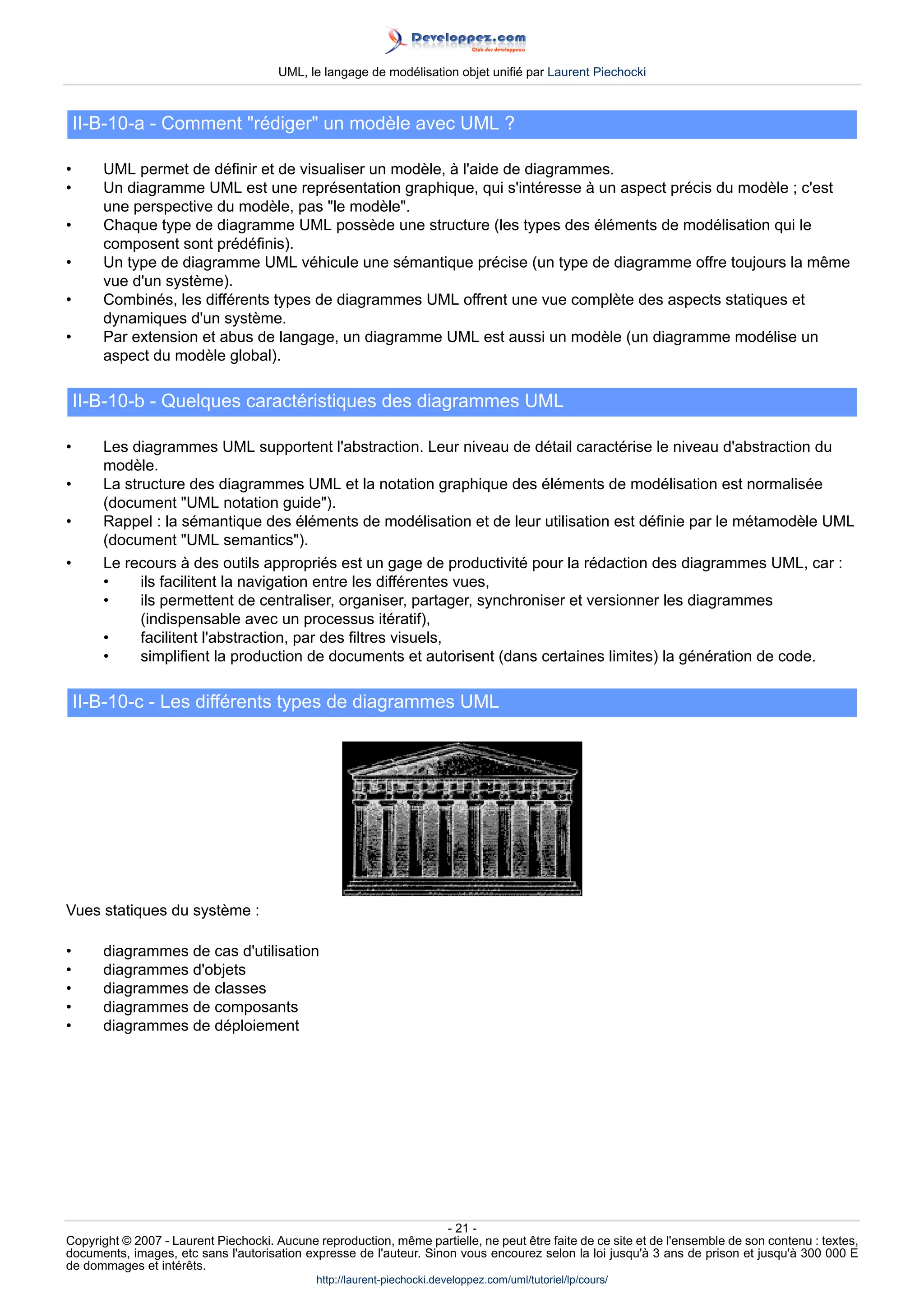 UML, le langage de modélisation objet unifié par Laurent Piechocki



    II-B-10-a - Comment rédiger un modèle avec UML ?

•      UML permet de définir et de visualiser un modèle, à l'aide de diagrammes.
•      Un diagramme UML est une représentation graphique, qui s'intéresse à un aspect précis du modèle ; c'est
       une perspective du modèle, pas le modèle.
•      Chaque type de diagramme UML possède une structure (les types des éléments de modélisation qui le
       composent sont prédéfinis).
•      Un type de diagramme UML véhicule une sémantique précise (un type de diagramme offre toujours la même
       vue d'un système).
•      Combinés, les différents types de diagrammes UML offrent une vue complète des aspects statiques et
       dynamiques d'un système.
•      Par extension et abus de langage, un diagramme UML est aussi un modèle (un diagramme modélise un
       aspect du modèle global).

    II-B-10-b - Quelques caractéristiques des diagrammes UML

•      Les diagrammes UML supportent l'abstraction. Leur niveau de détail caractérise le niveau d'abstraction du
       modèle.
•      La structure des diagrammes UML et la notation graphique des éléments de modélisation est normalisée
       (document UML notation guide).
•      Rappel : la sémantique des éléments de modélisation et de leur utilisation est définie par le métamodèle UML
       (document UML semantics).
•      Le recours à des outils appropriés est un gage de productivité pour la rédaction des diagrammes UML, car :
       •     ils facilitent la navigation entre les différentes vues,
       •     ils permettent de centraliser, organiser, partager, synchroniser et versionner les diagrammes
             (indispensable avec un processus itératif),
       •     facilitent l'abstraction, par des filtres visuels,
       •     simplifient la production de documents et autorisent (dans certaines limites) la génération de code.

    II-B-10-c - Les différents types de diagrammes UML




Vues statiques du système :

•      diagrammes de cas d'utilisation
•      diagrammes d'objets
•      diagrammes de classes
•      diagrammes de composants
•      diagrammes de déploiement




                                                                     - 21 -
Copyright © 2007 - Laurent Piechocki. Aucune reproduction, même partielle, ne peut être faite de ce site et de l'ensemble de son contenu : textes,
documents, images, etc sans l'autorisation expresse de l'auteur. Sinon vous encourez selon la loi jusqu'à 3 ans de prison et jusqu'à 300 000 E
de dommages et intérêts.
                                              http://laurent-piechocki.developpez.com/uml/tutoriel/lp/cours/
 
