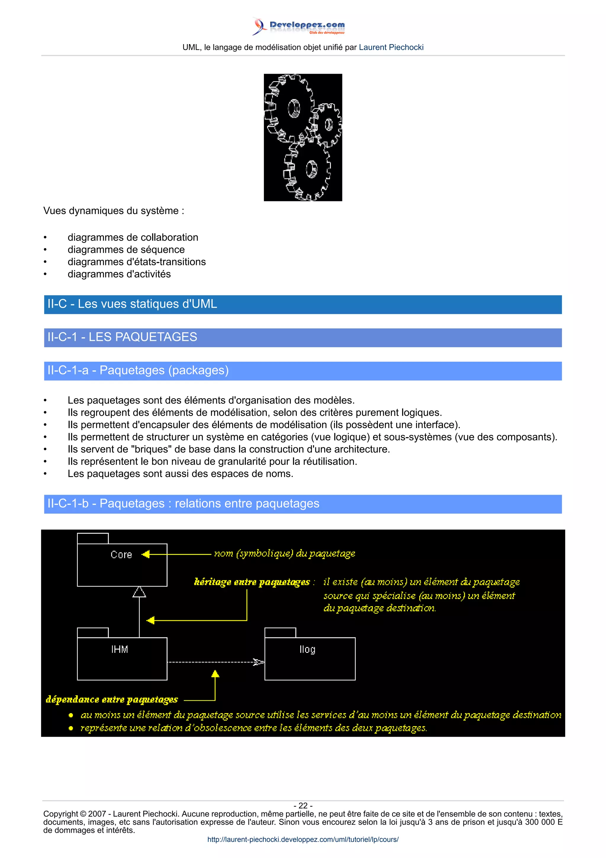 UML, le langage de modélisation objet unifié par Laurent Piechocki




Vues dynamiques du système :

•      diagrammes de collaboration
•      diagrammes de séquence
•      diagrammes d'états-transitions
•      diagrammes d'activités

    II-C - Les vues statiques d'UML

    II-C-1 - LES PAQUETAGES

    II-C-1-a - Paquetages (packages)

•      Les paquetages sont des éléments d'organisation des modèles.
•      Ils regroupent des éléments de modélisation, selon des critères purement logiques.
•      Ils permettent d'encapsuler des éléments de modélisation (ils possèdent une interface).
•      Ils permettent de structurer un système en catégories (vue logique) et sous-systèmes (vue des composants).
•      Ils servent de briques de base dans la construction d'une architecture.
•      Ils représentent le bon niveau de granularité pour la réutilisation.
•      Les paquetages sont aussi des espaces de noms.

    II-C-1-b - Paquetages : relations entre paquetages




                                                                     - 22 -
Copyright © 2007 - Laurent Piechocki. Aucune reproduction, même partielle, ne peut être faite de ce site et de l'ensemble de son contenu : textes,
documents, images, etc sans l'autorisation expresse de l'auteur. Sinon vous encourez selon la loi jusqu'à 3 ans de prison et jusqu'à 300 000 E
de dommages et intérêts.
                                              http://laurent-piechocki.developpez.com/uml/tutoriel/lp/cours/
 