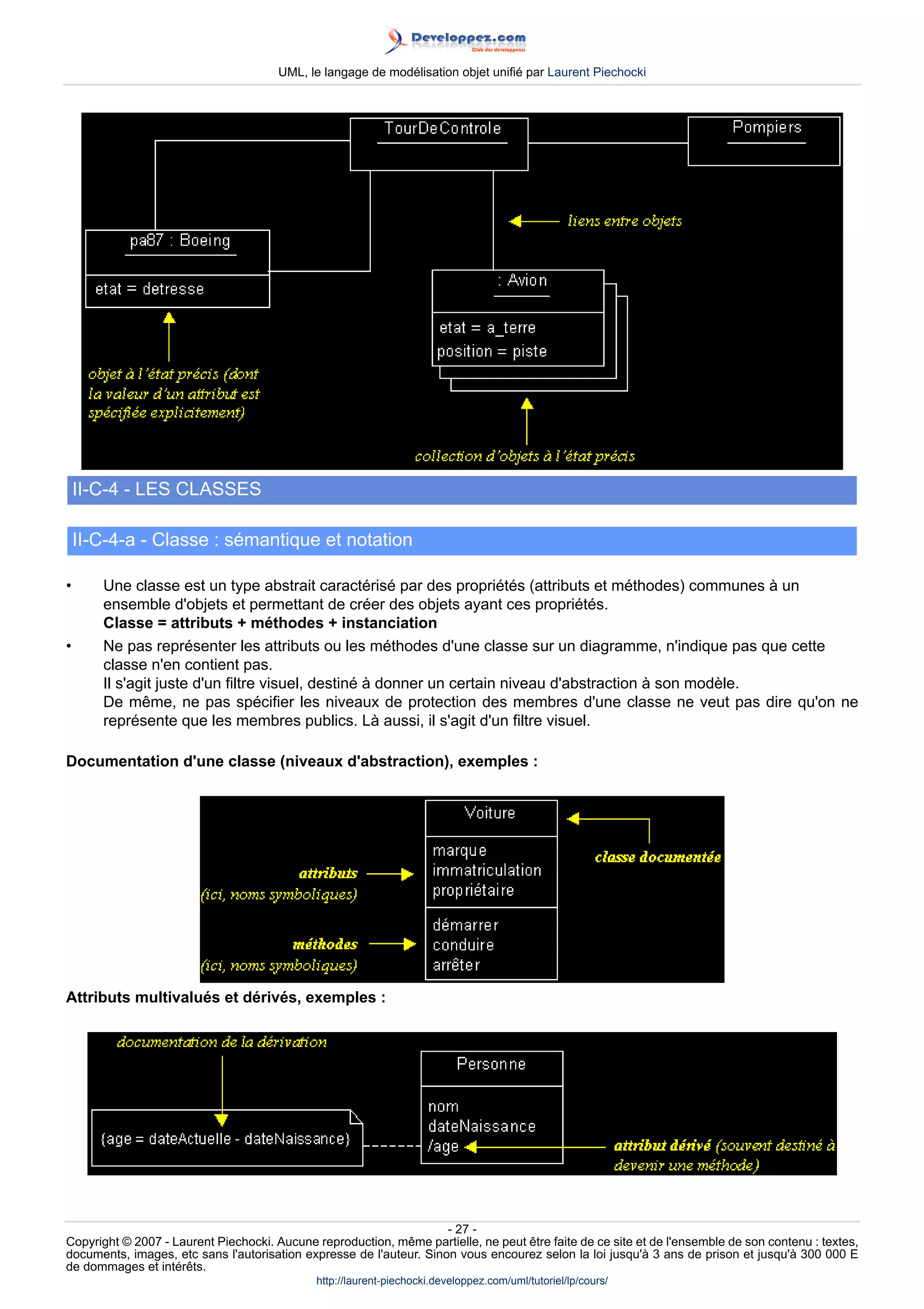 UML, le langage de modélisation objet unifié par Laurent Piechocki




    II-C-4 - LES CLASSES

    II-C-4-a - Classe : sémantique et notation

•      Une classe est un type abstrait caractérisé par des propriétés (attributs et méthodes) communes à un
       ensemble d'objets et permettant de créer des objets ayant ces propriétés.
       Classe = attributs + méthodes + instanciation
•      Ne pas représenter les attributs ou les méthodes d'une classe sur un diagramme, n'indique pas que cette
       classe n'en contient pas.
       Il s'agit juste d'un filtre visuel, destiné à donner un certain niveau d'abstraction à son modèle.
       De même, ne pas spécifier les niveaux de protection des membres d'une classe ne veut pas dire qu'on ne
       représente que les membres publics. Là aussi, il s'agit d'un filtre visuel.

Documentation d'une classe (niveaux d'abstraction), exemples :




Attributs multivalués et dérivés, exemples :




                                                                     - 27 -
Copyright © 2007 - Laurent Piechocki. Aucune reproduction, même partielle, ne peut être faite de ce site et de l'ensemble de son contenu : textes,
documents, images, etc sans l'autorisation expresse de l'auteur. Sinon vous encourez selon la loi jusqu'à 3 ans de prison et jusqu'à 300 000 E
de dommages et intérêts.
                                              http://laurent-piechocki.developpez.com/uml/tutoriel/lp/cours/
 