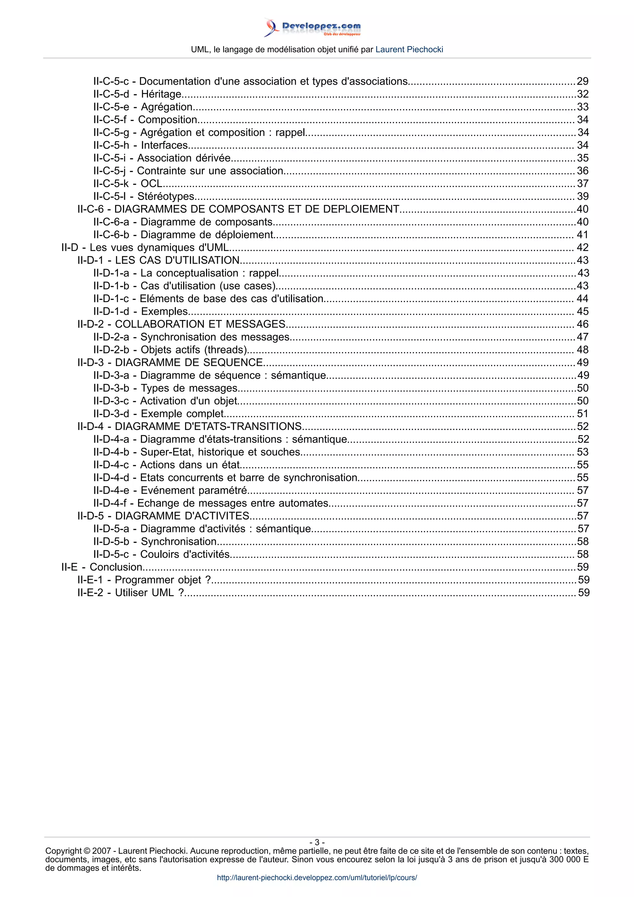 UML, le langage de modélisation objet unifié par Laurent Piechocki


            II-C-5-c - Documentation d'une association et types d'associations.........................................................29
            II-C-5-d - Héritage......................................................................................................................................32
            II-C-5-e - Agrégation..................................................................................................................................33
            II-C-5-f - Composition................................................................................................................................ 34
            II-C-5-g - Agrégation et composition : rappel............................................................................................ 34
            II-C-5-h - Interfaces................................................................................................................................... 34
            II-C-5-i - Association dérivée..................................................................................................................... 35
            II-C-5-j - Contrainte sur une association................................................................................................... 36
            II-C-5-k - OCL............................................................................................................................................ 37
            II-C-5-l - Stéréotypes................................................................................................................................. 39
        II-C-6 - DIAGRAMMES DE COMPOSANTS ET DE DEPLOIEMENT............................................................40
            II-C-6-a - Diagramme de composants.......................................................................................................40
            II-C-6-b - Diagramme de déploiement...................................................................................................... 41
    II-D - Les vues dynamiques d'UML..................................................................................................................... 42
        II-D-1 - LES CAS D'UTILISATION..................................................................................................................43
            II-D-1-a - La conceptualisation : rappel..................................................................................................... 43
            II-D-1-b - Cas d'utilisation (use cases)......................................................................................................43
            II-D-1-c - Eléments de base des cas d'utilisation..................................................................................... 44
            II-D-1-d - Exemples................................................................................................................................... 45
        II-D-2 - COLLABORATION ET MESSAGES.................................................................................................. 46
            II-D-2-a - Synchronisation des messages................................................................................................. 47
            II-D-2-b - Objets actifs (threads)............................................................................................................... 48
        II-D-3 - DIAGRAMME DE SEQUENCE.......................................................................................................... 49
            II-D-3-a - Diagramme de séquence : sémantique.....................................................................................49
            II-D-3-b - Types de messages...................................................................................................................50
            II-D-3-c - Activation d'un objet...................................................................................................................50
            II-D-3-d - Exemple complet....................................................................................................................... 51
        II-D-4 - DIAGRAMME D'ETATS-TRANSITIONS.............................................................................................52
            II-D-4-a - Diagramme d'états-transitions : sémantique..............................................................................52
            II-D-4-b - Super-Etat, historique et souches............................................................................................. 53
            II-D-4-c - Actions dans un état..................................................................................................................55
            II-D-4-d - Etats concurrents et barre de synchronisation.......................................................................... 55
            II-D-4-e - Evénement paramétré............................................................................................................... 57
            II-D-4-f - Echange de messages entre automates....................................................................................57
        II-D-5 - DIAGRAMME D'ACTIVITES...............................................................................................................57
            II-D-5-a - Diagramme d'activités : sémantique.......................................................................................... 57
            II-D-5-b - Synchronisation..........................................................................................................................58
            II-D-5-c - Couloirs d'activités..................................................................................................................... 58
    II-E - Conclusion...................................................................................................................................................59
        II-E-1 - Programmer objet ?............................................................................................................................ 59
        II-E-2 - Utiliser UML ?..................................................................................................................................... 59




                                                                     -3-
Copyright © 2007 - Laurent Piechocki. Aucune reproduction, même partielle, ne peut être faite de ce site et de l'ensemble de son contenu : textes,
documents, images, etc sans l'autorisation expresse de l'auteur. Sinon vous encourez selon la loi jusqu'à 3 ans de prison et jusqu'à 300 000 E
de dommages et intérêts.
                                                    http://laurent-piechocki.developpez.com/uml/tutoriel/lp/cours/
 