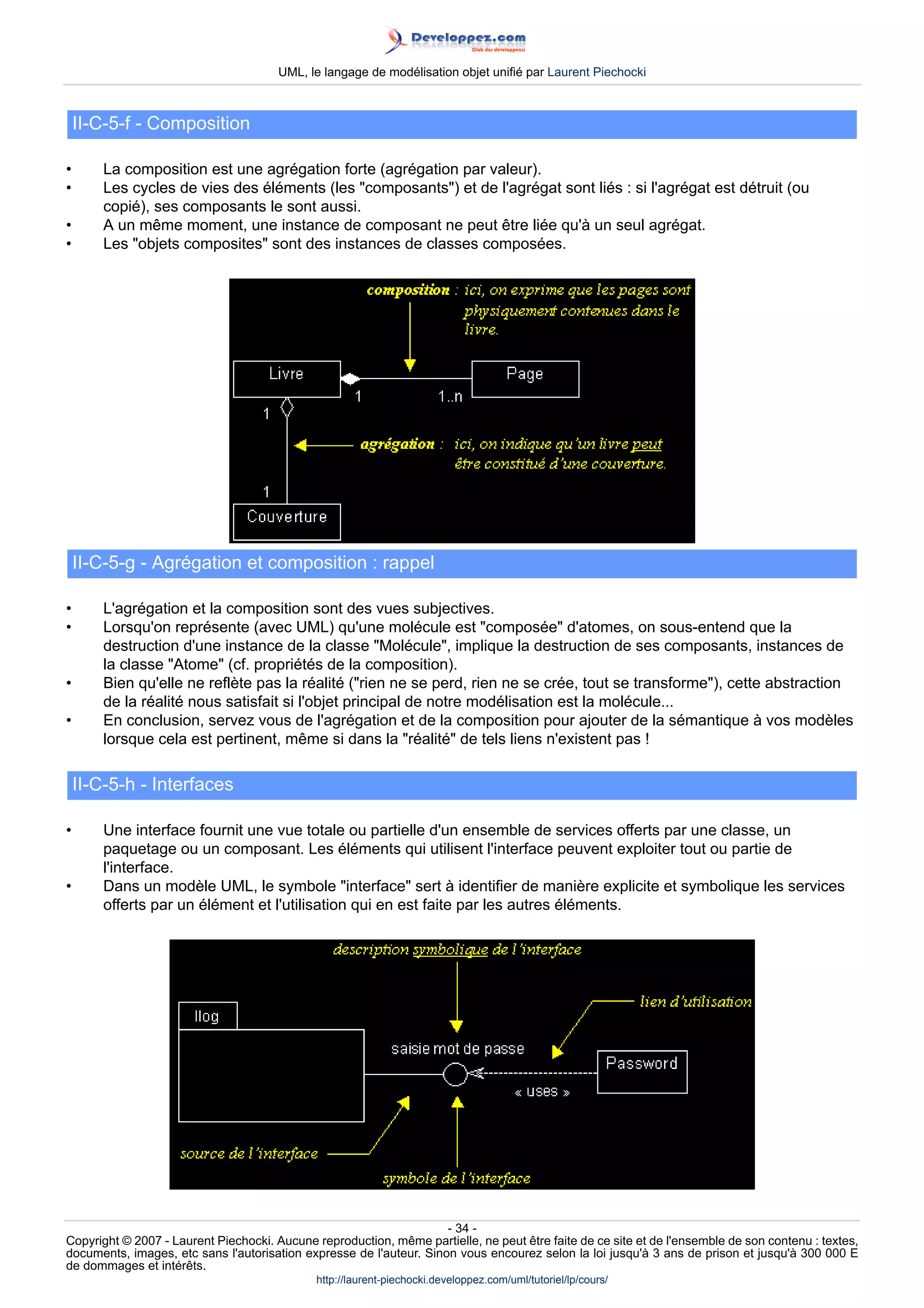 UML, le langage de modélisation objet unifié par Laurent Piechocki



    II-C-5-f - Composition

•       La composition est une agrégation forte (agrégation par valeur).
•       Les cycles de vies des éléments (les composants) et de l'agrégat sont liés : si l'agrégat est détruit (ou
        copié), ses composants le sont aussi.
•       A un même moment, une instance de composant ne peut être liée qu'à un seul agrégat.
•       Les objets composites sont des instances de classes composées.




    II-C-5-g - Agrégation et composition : rappel

•       L'agrégation et la composition sont des vues subjectives.
•       Lorsqu'on représente (avec UML) qu'une molécule est composée d'atomes, on sous-entend que la
        destruction d'une instance de la classe Molécule, implique la destruction de ses composants, instances de
        la classe Atome (cf. propriétés de la composition).
•       Bien qu'elle ne reflète pas la réalité (rien ne se perd, rien ne se crée, tout se transforme), cette abstraction
        de la réalité nous satisfait si l'objet principal de notre modélisation est la molécule...
•       En conclusion, servez vous de l'agrégation et de la composition pour ajouter de la sémantique à vos modèles
        lorsque cela est pertinent, même si dans la réalité de tels liens n'existent pas !

    II-C-5-h - Interfaces

•       Une interface fournit une vue totale ou partielle d'un ensemble de services offerts par une classe, un
        paquetage ou un composant. Les éléments qui utilisent l'interface peuvent exploiter tout ou partie de
        l'interface.
•       Dans un modèle UML, le symbole interface sert à identifier de manière explicite et symbolique les services
        offerts par un élément et l'utilisation qui en est faite par les autres éléments.




                                                                     - 34 -
Copyright © 2007 - Laurent Piechocki. Aucune reproduction, même partielle, ne peut être faite de ce site et de l'ensemble de son contenu : textes,
documents, images, etc sans l'autorisation expresse de l'auteur. Sinon vous encourez selon la loi jusqu'à 3 ans de prison et jusqu'à 300 000 E
de dommages et intérêts.
                                              http://laurent-piechocki.developpez.com/uml/tutoriel/lp/cours/
 