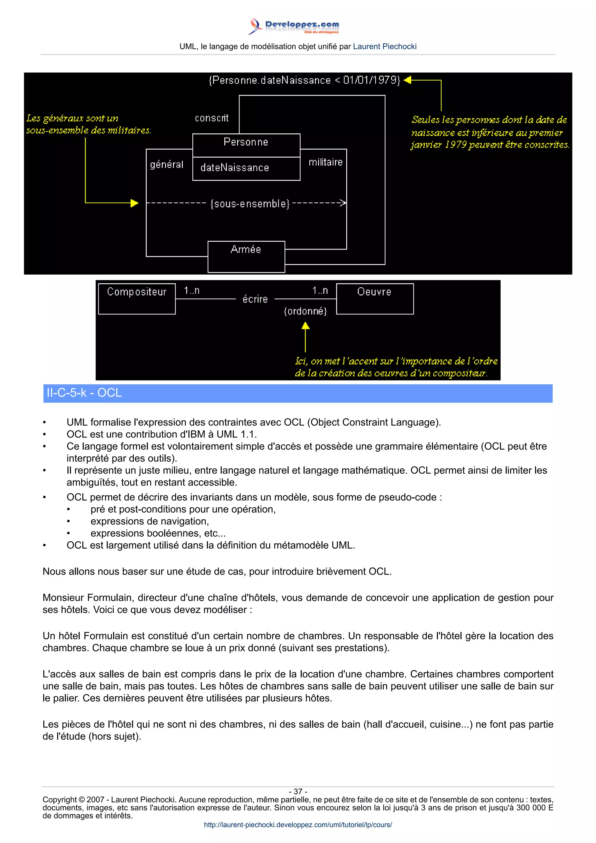 UML, le langage de modélisation objet unifié par Laurent Piechocki




    II-C-5-k - OCL

•      UML formalise l'expression des contraintes avec OCL (Object Constraint Language).
•      OCL est une contribution d'IBM à UML 1.1.
•      Ce langage formel est volontairement simple d'accès et possède une grammaire élémentaire (OCL peut être
       interprété par des outils).
•      Il représente un juste milieu, entre langage naturel et langage mathématique. OCL permet ainsi de limiter les
       ambiguïtés, tout en restant accessible.
•      OCL permet de décrire des invariants dans un modèle, sous forme de pseudo-code :
       •      pré et post-conditions pour une opération,
       •      expressions de navigation,
       •      expressions booléennes, etc...
•      OCL est largement utilisé dans la définition du métamodèle UML.

Nous allons nous baser sur une étude de cas, pour introduire brièvement OCL.

Monsieur Formulain, directeur d'une chaîne d'hôtels, vous demande de concevoir une application de gestion pour
ses hôtels. Voici ce que vous devez modéliser :

Un hôtel Formulain est constitué d'un certain nombre de chambres. Un responsable de l'hôtel gère la location des
chambres. Chaque chambre se loue à un prix donné (suivant ses prestations).

L'accès aux salles de bain est compris dans le prix de la location d'une chambre. Certaines chambres comportent
une salle de bain, mais pas toutes. Les hôtes de chambres sans salle de bain peuvent utiliser une salle de bain sur
le palier. Ces dernières peuvent être utilisées par plusieurs hôtes.

Les pièces de l'hôtel qui ne sont ni des chambres, ni des salles de bain (hall d'accueil, cuisine...) ne font pas partie
de l'étude (hors sujet).




                                                                     - 37 -
Copyright © 2007 - Laurent Piechocki. Aucune reproduction, même partielle, ne peut être faite de ce site et de l'ensemble de son contenu : textes,
documents, images, etc sans l'autorisation expresse de l'auteur. Sinon vous encourez selon la loi jusqu'à 3 ans de prison et jusqu'à 300 000 E
de dommages et intérêts.
                                              http://laurent-piechocki.developpez.com/uml/tutoriel/lp/cours/
 