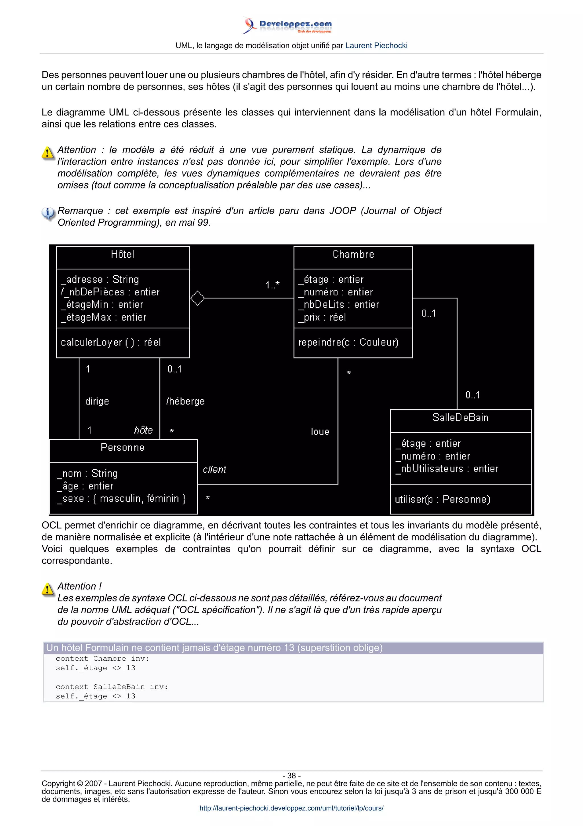 UML, le langage de modélisation objet unifié par Laurent Piechocki


Des personnes peuvent louer une ou plusieurs chambres de l'hôtel, afin d'y résider. En d'autre termes : l'hôtel héberge
un certain nombre de personnes, ses hôtes (il s'agit des personnes qui louent au moins une chambre de l'hôtel...).

Le diagramme UML ci-dessous présente les classes qui interviennent dans la modélisation d'un hôtel Formulain,
ainsi que les relations entre ces classes.

    Attention : le modèle a été réduit à une vue purement statique. La dynamique de
    l'interaction entre instances n'est pas donnée ici, pour simplifier l'exemple. Lors d'une
    modélisation complète, les vues dynamiques complémentaires ne devraient pas être
    omises (tout comme la conceptualisation préalable par des use cases)...

    Remarque : cet exemple est inspiré d'un article paru dans JOOP (Journal of Object
    Oriented Programming), en mai 99.




OCL permet d'enrichir ce diagramme, en décrivant toutes les contraintes et tous les invariants du modèle présenté,
de manière normalisée et explicite (à l'intérieur d'une note rattachée à un élément de modélisation du diagramme).
Voici quelques exemples de contraintes qu'on pourrait définir sur ce diagramme, avec la syntaxe OCL
correspondante.

    Attention !
    Les exemples de syntaxe OCL ci-dessous ne sont pas détaillés, référez-vous au document
    de la norme UML adéquat (OCL spécification). Il ne s'agit là que d'un très rapide aperçu
    du pouvoir d'abstraction d'OCL...

 Un hôtel Formulain ne contient jamais d'étage numéro 13 (superstition oblige)
    context Chambre inv:
    self._étage  13

    context SalleDeBain inv:
    self._étage  13




                                                                     - 38 -
Copyright © 2007 - Laurent Piechocki. Aucune reproduction, même partielle, ne peut être faite de ce site et de l'ensemble de son contenu : textes,
documents, images, etc sans l'autorisation expresse de l'auteur. Sinon vous encourez selon la loi jusqu'à 3 ans de prison et jusqu'à 300 000 E
de dommages et intérêts.
                                              http://laurent-piechocki.developpez.com/uml/tutoriel/lp/cours/
 