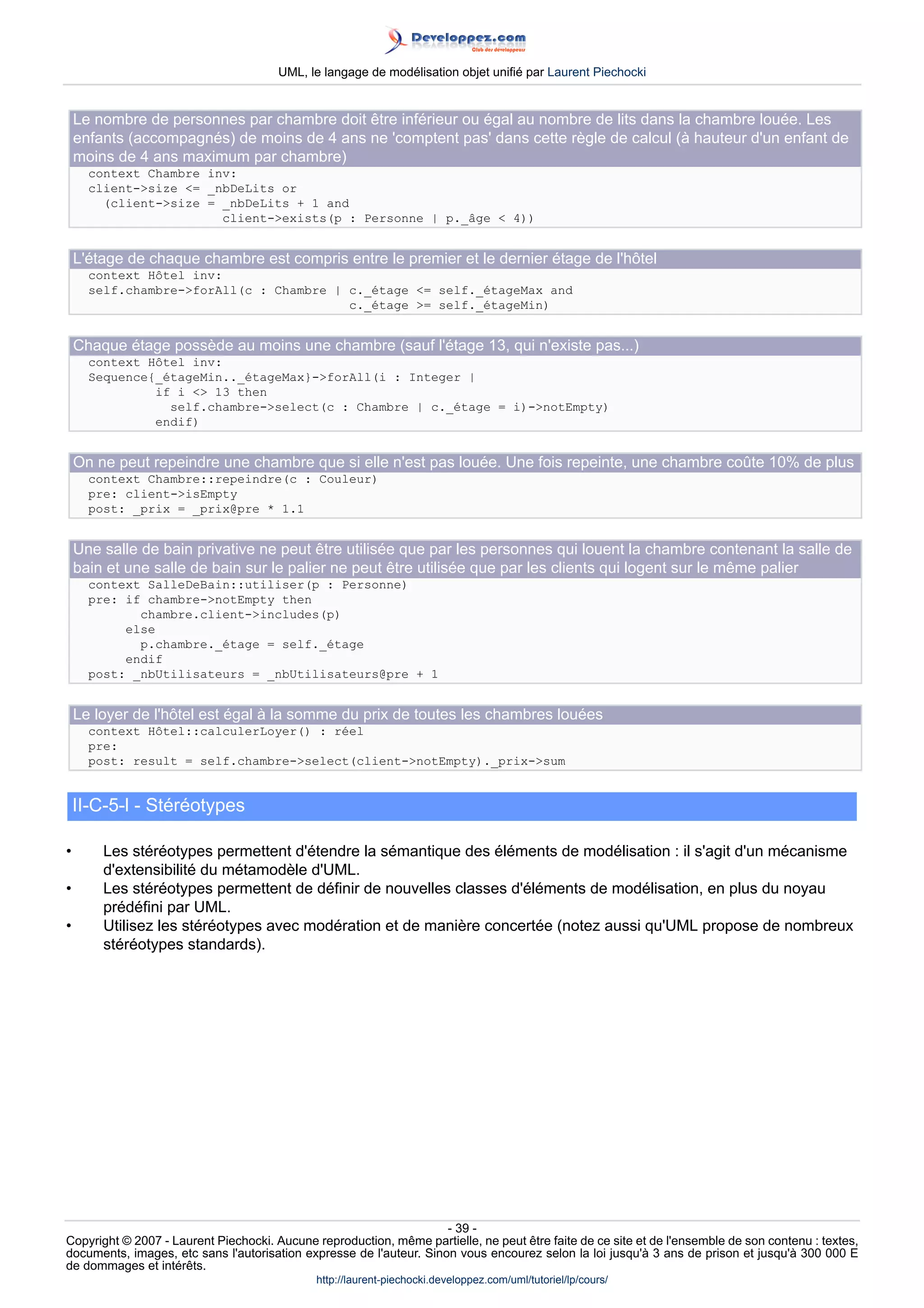 UML, le langage de modélisation objet unifié par Laurent Piechocki


    Le nombre de personnes par chambre doit être inférieur ou égal au nombre de lits dans la chambre louée. Les
    enfants (accompagnés) de moins de 4 ans ne 'comptent pas' dans cette règle de calcul (à hauteur d'un enfant de
    moins de 4 ans maximum par chambre)
      context Chambre inv:
      client-size = _nbDeLits or
        (client-size = _nbDeLits + 1 and
                        client-exists(p : Personne | p._âge  4))


    L'étage de chaque chambre est compris entre le premier et le dernier étage de l'hôtel
      context Hôtel inv:
      self.chambre-forAll(c : Chambre | c._étage = self._étageMax and
                                         c._étage = self._étageMin)


    Chaque étage possède au moins une chambre (sauf l'étage 13, qui n'existe pas...)
      context Hôtel inv:
      Sequence{_étageMin.._étageMax}-forAll(i : Integer |
               if i  13 then
                 self.chambre-select(c : Chambre | c._étage = i)-notEmpty)
               endif)


    On ne peut repeindre une chambre que si elle n'est pas louée. Une fois repeinte, une chambre coûte 10% de plus
      context Chambre::repeindre(c : Couleur)
      pre: client-isEmpty
      post: _prix = _prix@pre * 1.1


    Une salle de bain privative ne peut être utilisée que par les personnes qui louent la chambre contenant la salle de
    bain et une salle de bain sur le palier ne peut être utilisée que par les clients qui logent sur le même palier
      context SalleDeBain::utiliser(p : Personne)
      pre: if chambre-notEmpty then
             chambre.client-includes(p)
           else
             p.chambre._étage = self._étage
           endif
      post: _nbUtilisateurs = _nbUtilisateurs@pre + 1


    Le loyer de l'hôtel est égal à la somme du prix de toutes les chambres louées
      context Hôtel::calculerLoyer() : réel
      pre:
      post: result = self.chambre-select(client-notEmpty)._prix-sum


    II-C-5-l - Stéréotypes

•       Les stéréotypes permettent d'étendre la sémantique des éléments de modélisation : il s'agit d'un mécanisme
        d'extensibilité du métamodèle d'UML.
•       Les stéréotypes permettent de définir de nouvelles classes d'éléments de modélisation, en plus du noyau
        prédéfini par UML.
•       Utilisez les stéréotypes avec modération et de manière concertée (notez aussi qu'UML propose de nombreux
        stéréotypes standards).




                                                                     - 39 -
Copyright © 2007 - Laurent Piechocki. Aucune reproduction, même partielle, ne peut être faite de ce site et de l'ensemble de son contenu : textes,
documents, images, etc sans l'autorisation expresse de l'auteur. Sinon vous encourez selon la loi jusqu'à 3 ans de prison et jusqu'à 300 000 E
de dommages et intérêts.
                                              http://laurent-piechocki.developpez.com/uml/tutoriel/lp/cours/
 