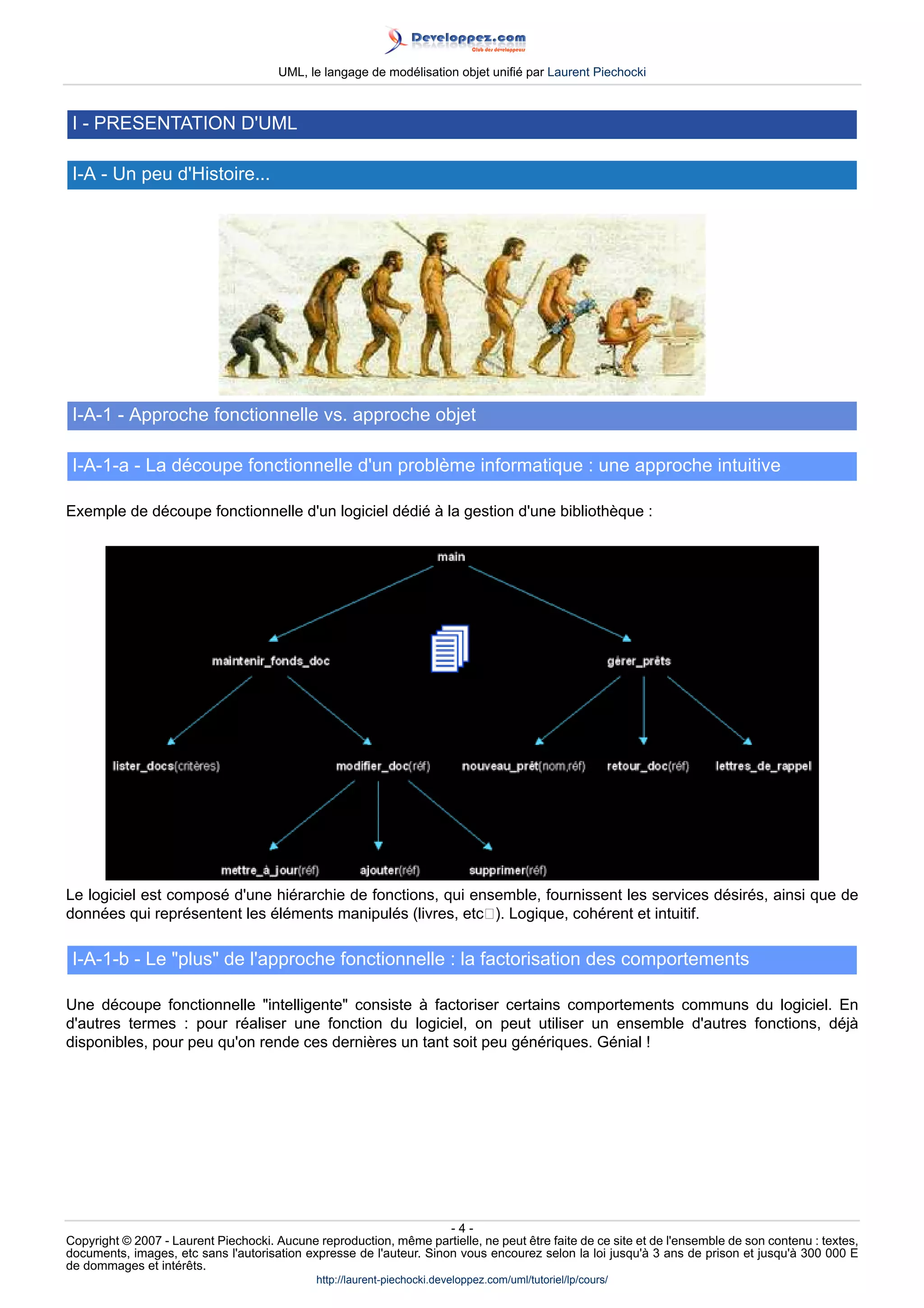 UML, le langage de modélisation objet unifié par Laurent Piechocki



 I - PRESENTATION D'UML

 I-A - Un peu d'Histoire...




 I-A-1 - Approche fonctionnelle vs. approche objet

 I-A-1-a - La découpe fonctionnelle d'un problème informatique : une approche intuitive

Exemple de découpe fonctionnelle d'un logiciel dédié à la gestion d'une bibliothèque :




Le logiciel est composé d'une hiérarchie de fonctions, qui ensemble, fournissent les services désirés, ainsi que de
données qui représentent les éléments manipulés (livres, etc). Logique, cohérent et intuitif.

 I-A-1-b - Le plus de l'approche fonctionnelle : la factorisation des comportements

Une découpe fonctionnelle intelligente consiste à factoriser certains comportements communs du logiciel. En
d'autres termes : pour réaliser une fonction du logiciel, on peut utiliser un ensemble d'autres fonctions, déjà
disponibles, pour peu qu'on rende ces dernières un tant soit peu génériques. Génial !




                                                                     -4-
Copyright © 2007 - Laurent Piechocki. Aucune reproduction, même partielle, ne peut être faite de ce site et de l'ensemble de son contenu : textes,
documents, images, etc sans l'autorisation expresse de l'auteur. Sinon vous encourez selon la loi jusqu'à 3 ans de prison et jusqu'à 300 000 E
de dommages et intérêts.
                                              http://laurent-piechocki.developpez.com/uml/tutoriel/lp/cours/
 
