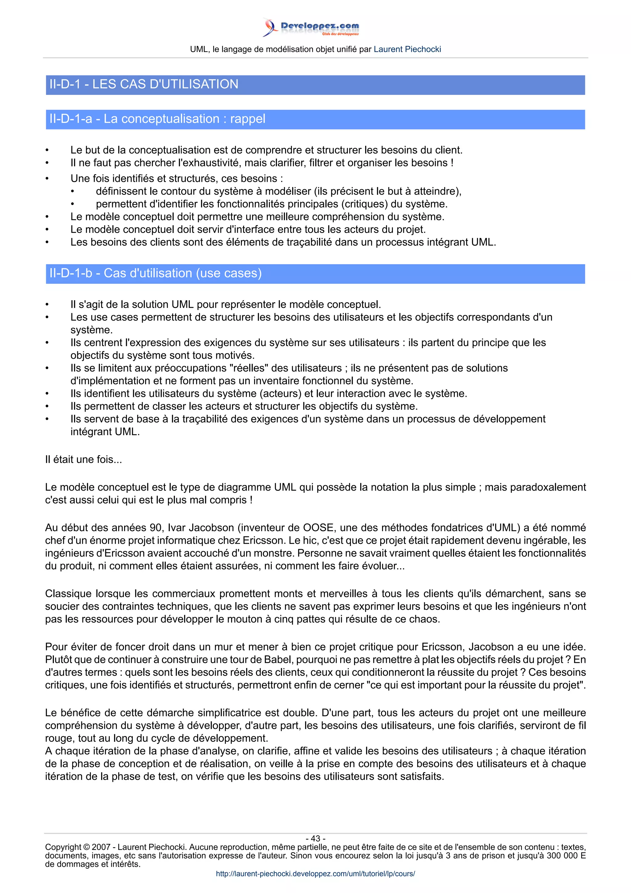 UML, le langage de modélisation objet unifié par Laurent Piechocki



    II-D-1 - LES CAS D'UTILISATION

    II-D-1-a - La conceptualisation : rappel

•      Le but de la conceptualisation est de comprendre et structurer les besoins du client.
•      Il ne faut pas chercher l'exhaustivité, mais clarifier, filtrer et organiser les besoins !
•      Une fois identifiés et structurés, ces besoins :
       •      définissent le contour du système à modéliser (ils précisent le but à atteindre),
       •      permettent d'identifier les fonctionnalités principales (critiques) du système.
•      Le modèle conceptuel doit permettre une meilleure compréhension du système.
•      Le modèle conceptuel doit servir d'interface entre tous les acteurs du projet.
•      Les besoins des clients sont des éléments de traçabilité dans un processus intégrant UML.

    II-D-1-b - Cas d'utilisation (use cases)

•      Il s'agit de la solution UML pour représenter le modèle conceptuel.
•      Les use cases permettent de structurer les besoins des utilisateurs et les objectifs correspondants d'un
       système.
•      Ils centrent l'expression des exigences du système sur ses utilisateurs : ils partent du principe que les
       objectifs du système sont tous motivés.
•      Ils se limitent aux préoccupations réelles des utilisateurs ; ils ne présentent pas de solutions
       d'implémentation et ne forment pas un inventaire fonctionnel du système.
•      Ils identifient les utilisateurs du système (acteurs) et leur interaction avec le système.
•      Ils permettent de classer les acteurs et structurer les objectifs du système.
•      Ils servent de base à la traçabilité des exigences d'un système dans un processus de développement
       intégrant UML.

Il était une fois...

Le modèle conceptuel est le type de diagramme UML qui possède la notation la plus simple ; mais paradoxalement
c'est aussi celui qui est le plus mal compris !

Au début des années 90, Ivar Jacobson (inventeur de OOSE, une des méthodes fondatrices d'UML) a été nommé
chef d'un énorme projet informatique chez Ericsson. Le hic, c'est que ce projet était rapidement devenu ingérable, les
ingénieurs d'Ericsson avaient accouché d'un monstre. Personne ne savait vraiment quelles étaient les fonctionnalités
du produit, ni comment elles étaient assurées, ni comment les faire évoluer...

Classique lorsque les commerciaux promettent monts et merveilles à tous les clients qu'ils démarchent, sans se
soucier des contraintes techniques, que les clients ne savent pas exprimer leurs besoins et que les ingénieurs n'ont
pas les ressources pour développer le mouton à cinq pattes qui résulte de ce chaos.

Pour éviter de foncer droit dans un mur et mener à bien ce projet critique pour Ericsson, Jacobson a eu une idée.
Plutôt que de continuer à construire une tour de Babel, pourquoi ne pas remettre à plat les objectifs réels du projet ? En
d'autres termes : quels sont les besoins réels des clients, ceux qui conditionneront la réussite du projet ? Ces besoins
critiques, une fois identifiés et structurés, permettront enfin de cerner ce qui est important pour la réussite du projet.

Le bénéfice de cette démarche simplificatrice est double. D'une part, tous les acteurs du projet ont une meilleure
compréhension du système à développer, d'autre part, les besoins des utilisateurs, une fois clarifiés, serviront de fil
rouge, tout au long du cycle de développement.
A chaque itération de la phase d'analyse, on clarifie, affine et valide les besoins des utilisateurs ; à chaque itération
de la phase de conception et de réalisation, on veille à la prise en compte des besoins des utilisateurs et à chaque
itération de la phase de test, on vérifie que les besoins des utilisateurs sont satisfaits.




                                                                     - 43 -
Copyright © 2007 - Laurent Piechocki. Aucune reproduction, même partielle, ne peut être faite de ce site et de l'ensemble de son contenu : textes,
documents, images, etc sans l'autorisation expresse de l'auteur. Sinon vous encourez selon la loi jusqu'à 3 ans de prison et jusqu'à 300 000 E
de dommages et intérêts.
                                              http://laurent-piechocki.developpez.com/uml/tutoriel/lp/cours/
 