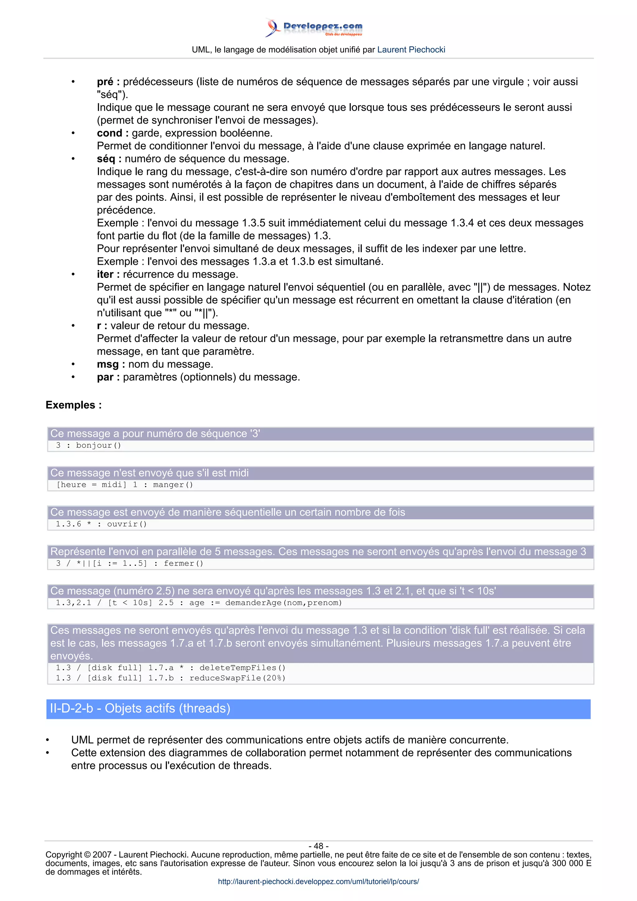 UML, le langage de modélisation objet unifié par Laurent Piechocki


        •     pré : prédécesseurs (liste de numéros de séquence de messages séparés par une virgule ; voir aussi
              séq).
              Indique que le message courant ne sera envoyé que lorsque tous ses prédécesseurs le seront aussi
              (permet de synchroniser l'envoi de messages).
        •     cond : garde, expression booléenne.
              Permet de conditionner l'envoi du message, à l'aide d'une clause exprimée en langage naturel.
        •     séq : numéro de séquence du message.
              Indique le rang du message, c'est-à-dire son numéro d'ordre par rapport aux autres messages. Les
              messages sont numérotés à la façon de chapitres dans un document, à l'aide de chiffres séparés
              par des points. Ainsi, il est possible de représenter le niveau d'emboîtement des messages et leur
              précédence.
              Exemple : l'envoi du message 1.3.5 suit immédiatement celui du message 1.3.4 et ces deux messages
              font partie du flot (de la famille de messages) 1.3.
              Pour représenter l'envoi simultané de deux messages, il suffit de les indexer par une lettre.
              Exemple : l'envoi des messages 1.3.a et 1.3.b est simultané.
        •     iter : récurrence du message.
              Permet de spécifier en langage naturel l'envoi séquentiel (ou en parallèle, avec ||) de messages. Notez
              qu'il est aussi possible de spécifier qu'un message est récurrent en omettant la clause d'itération (en
              n'utilisant que * ou *||).
        •     r : valeur de retour du message.
              Permet d'affecter la valeur de retour d'un message, pour par exemple la retransmettre dans un autre
              message, en tant que paramètre.
        •     msg : nom du message.
        •     par : paramètres (optionnels) du message.

Exemples :

    Ce message a pour numéro de séquence '3'
     3 : bonjour()


    Ce message n'est envoyé que s'il est midi
     [heure = midi] 1 : manger()


    Ce message est envoyé de manière séquentielle un certain nombre de fois
     1.3.6 * : ouvrir()


    Représente l'envoi en parallèle de 5 messages. Ces messages ne seront envoyés qu'après l'envoi du message 3
     3 / *||[i := 1..5] : fermer()


    Ce message (numéro 2.5) ne sera envoyé qu'après les messages 1.3 et 2.1, et que si 't  10s'
     1.3,2.1 / [t  10s] 2.5 : age := demanderAge(nom,prenom)


    Ces messages ne seront envoyés qu'après l'envoi du message 1.3 et si la condition 'disk full' est réalisée. Si cela
    est le cas, les messages 1.7.a et 1.7.b seront envoyés simultanément. Plusieurs messages 1.7.a peuvent être
    envoyés.
     1.3 / [disk full] 1.7.a * : deleteTempFiles()
     1.3 / [disk full] 1.7.b : reduceSwapFile(20%)


    II-D-2-b - Objets actifs (threads)

•       UML permet de représenter des communications entre objets actifs de manière concurrente.
•       Cette extension des diagrammes de collaboration permet notamment de représenter des communications
        entre processus ou l'exécution de threads.




                                                                     - 48 -
Copyright © 2007 - Laurent Piechocki. Aucune reproduction, même partielle, ne peut être faite de ce site et de l'ensemble de son contenu : textes,
documents, images, etc sans l'autorisation expresse de l'auteur. Sinon vous encourez selon la loi jusqu'à 3 ans de prison et jusqu'à 300 000 E
de dommages et intérêts.
                                              http://laurent-piechocki.developpez.com/uml/tutoriel/lp/cours/
 