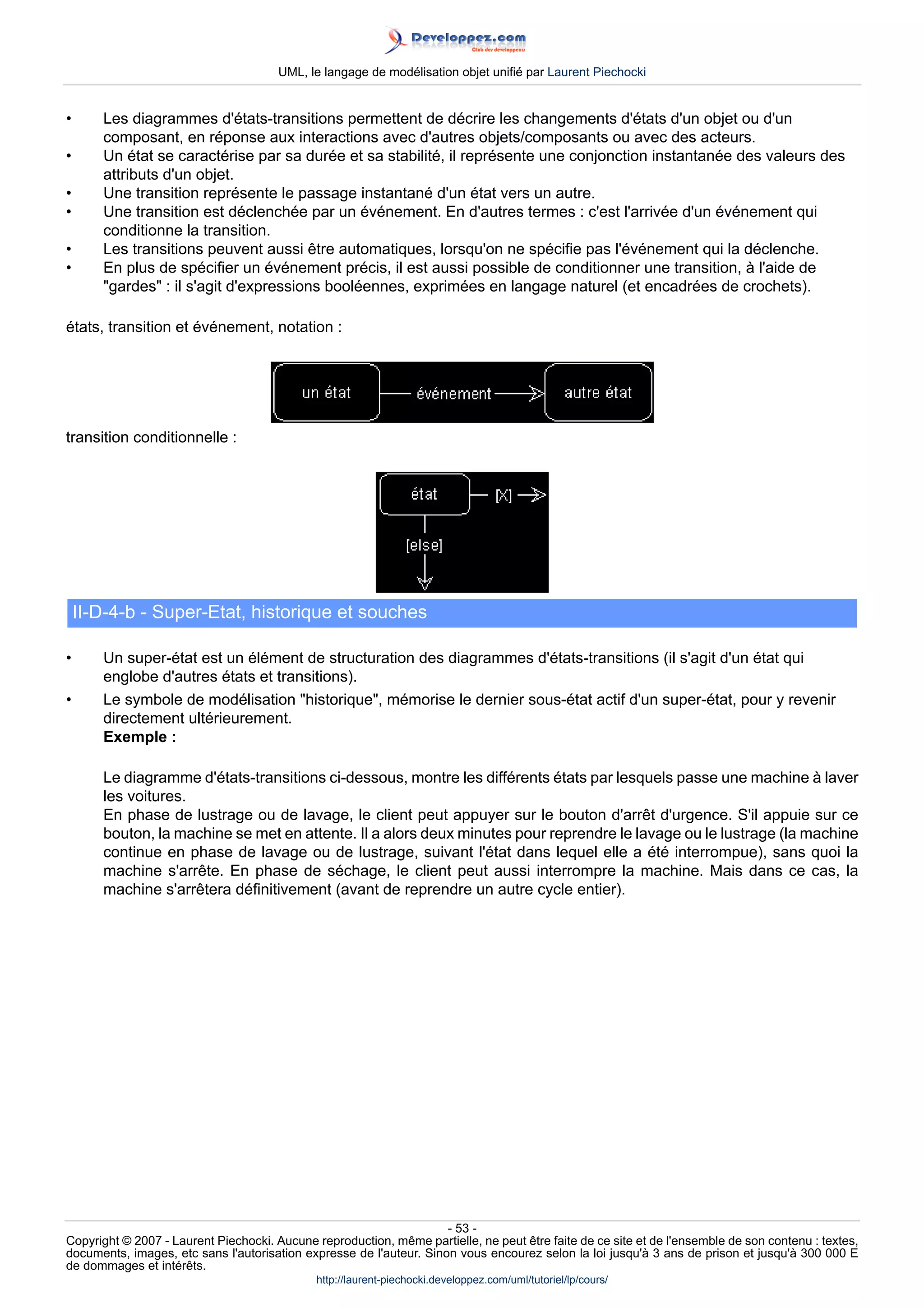 UML, le langage de modélisation objet unifié par Laurent Piechocki


•      Les diagrammes d'états-transitions permettent de décrire les changements d'états d'un objet ou d'un
       composant, en réponse aux interactions avec d'autres objets/composants ou avec des acteurs.
•      Un état se caractérise par sa durée et sa stabilité, il représente une conjonction instantanée des valeurs des
       attributs d'un objet.
•      Une transition représente le passage instantané d'un état vers un autre.
•      Une transition est déclenchée par un événement. En d'autres termes : c'est l'arrivée d'un événement qui
       conditionne la transition.
•      Les transitions peuvent aussi être automatiques, lorsqu'on ne spécifie pas l'événement qui la déclenche.
•      En plus de spécifier un événement précis, il est aussi possible de conditionner une transition, à l'aide de
       gardes : il s'agit d'expressions booléennes, exprimées en langage naturel (et encadrées de crochets).

états, transition et événement, notation :




transition conditionnelle :




    II-D-4-b - Super-Etat, historique et souches

•      Un super-état est un élément de structuration des diagrammes d'états-transitions (il s'agit d'un état qui
       englobe d'autres états et transitions).
•      Le symbole de modélisation historique, mémorise le dernier sous-état actif d'un super-état, pour y revenir
       directement ultérieurement.
       Exemple :

       Le diagramme d'états-transitions ci-dessous, montre les différents états par lesquels passe une machine à laver
       les voitures.
       En phase de lustrage ou de lavage, le client peut appuyer sur le bouton d'arrêt d'urgence. S'il appuie sur ce
       bouton, la machine se met en attente. Il a alors deux minutes pour reprendre le lavage ou le lustrage (la machine
       continue en phase de lavage ou de lustrage, suivant l'état dans lequel elle a été interrompue), sans quoi la
       machine s'arrête. En phase de séchage, le client peut aussi interrompre la machine. Mais dans ce cas, la
       machine s'arrêtera définitivement (avant de reprendre un autre cycle entier).




                                                                     - 53 -
Copyright © 2007 - Laurent Piechocki. Aucune reproduction, même partielle, ne peut être faite de ce site et de l'ensemble de son contenu : textes,
documents, images, etc sans l'autorisation expresse de l'auteur. Sinon vous encourez selon la loi jusqu'à 3 ans de prison et jusqu'à 300 000 E
de dommages et intérêts.
                                              http://laurent-piechocki.developpez.com/uml/tutoriel/lp/cours/
 