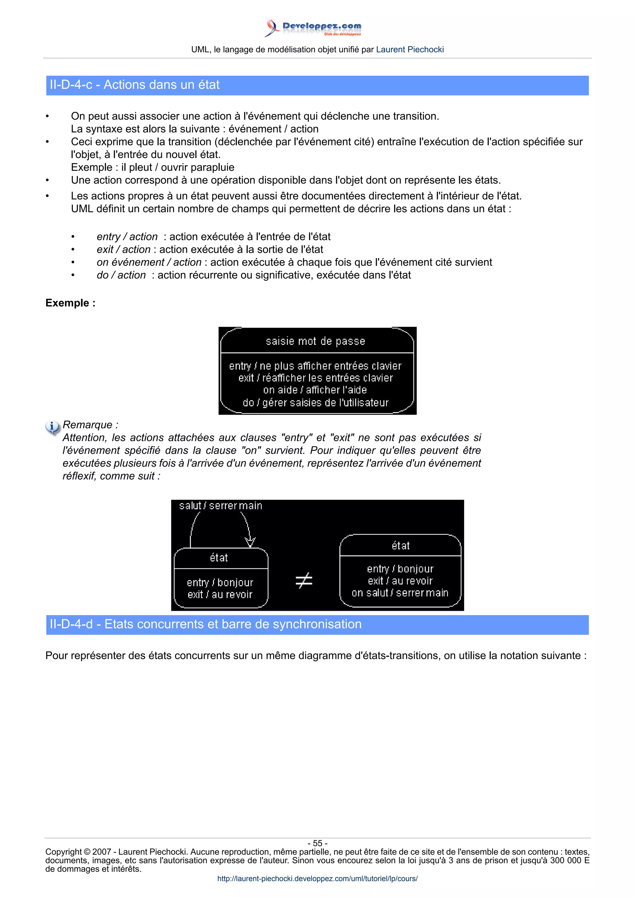 UML, le langage de modélisation objet unifié par Laurent Piechocki



    II-D-4-c - Actions dans un état

•      On peut aussi associer une action à l'événement qui déclenche une transition.
       La syntaxe est alors la suivante : événement / action
•      Ceci exprime que la transition (déclenchée par l'événement cité) entraîne l'exécution de l'action spécifiée sur
       l'objet, à l'entrée du nouvel état.
       Exemple : il pleut / ouvrir parapluie
•      Une action correspond à une opération disponible dans l'objet dont on représente les états.
•      Les actions propres à un état peuvent aussi être documentées directement à l'intérieur de l'état.
       UML définit un certain nombre de champs qui permettent de décrire les actions dans un état :

       •     entry / action : action exécutée à l'entrée de l'état
       •     exit / action : action exécutée à la sortie de l'état
       •     on événement / action : action exécutée à chaque fois que l'événement cité survient
       •     do / action : action récurrente ou significative, exécutée dans l'état

Exemple :




      Remarque :
      Attention, les actions attachées aux clauses entry et exit ne sont pas exécutées si
      l'événement spécifié dans la clause on survient. Pour indiquer qu'elles peuvent être
      exécutées plusieurs fois à l'arrivée d'un événement, représentez l'arrivée d'un événement
      réflexif, comme suit :




    II-D-4-d - Etats concurrents et barre de synchronisation

Pour représenter des états concurrents sur un même diagramme d'états-transitions, on utilise la notation suivante :




                                                                     - 55 -
Copyright © 2007 - Laurent Piechocki. Aucune reproduction, même partielle, ne peut être faite de ce site et de l'ensemble de son contenu : textes,
documents, images, etc sans l'autorisation expresse de l'auteur. Sinon vous encourez selon la loi jusqu'à 3 ans de prison et jusqu'à 300 000 E
de dommages et intérêts.
                                              http://laurent-piechocki.developpez.com/uml/tutoriel/lp/cours/
 