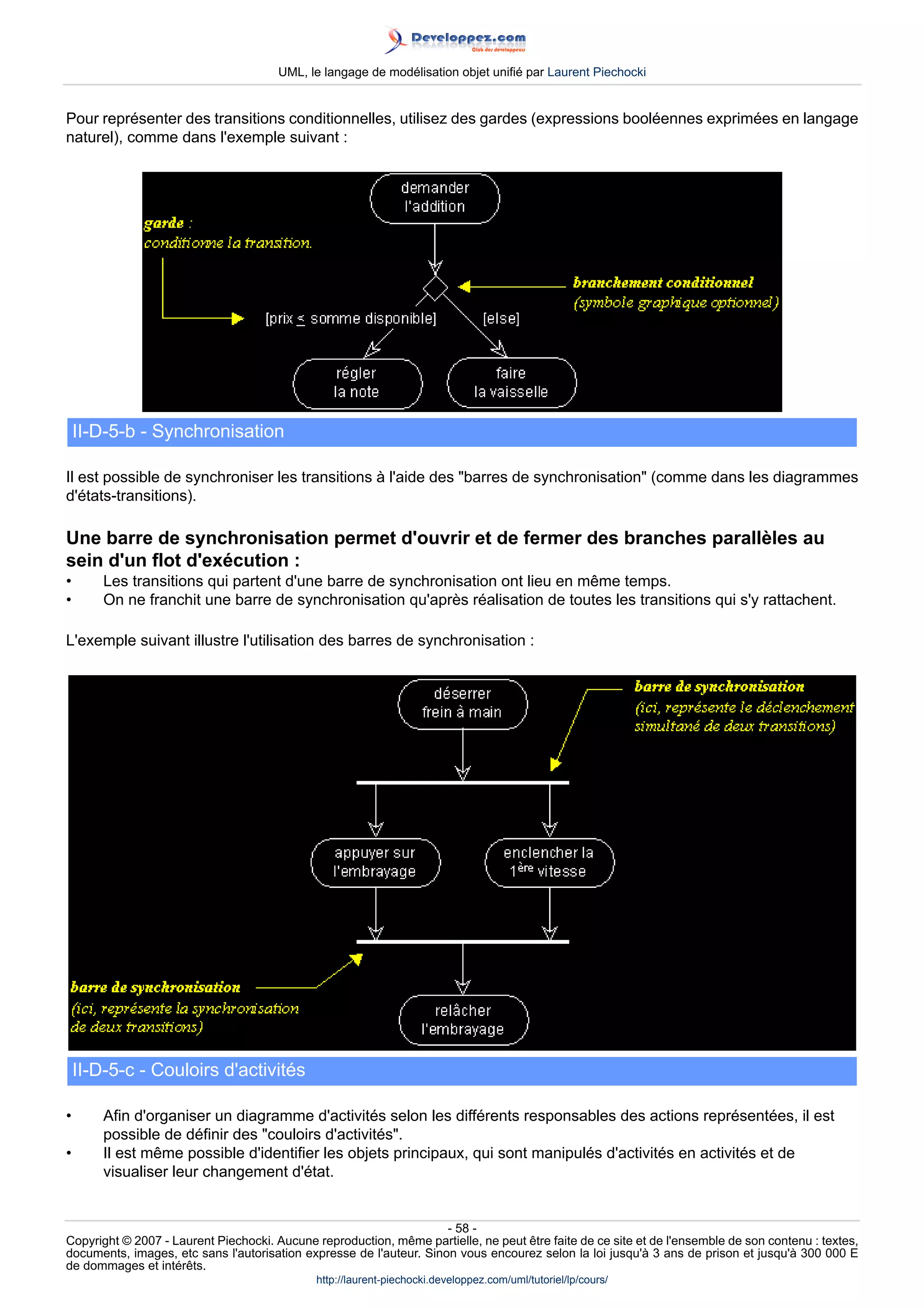 UML, le langage de modélisation objet unifié par Laurent Piechocki


Pour représenter des transitions conditionnelles, utilisez des gardes (expressions booléennes exprimées en langage
naturel), comme dans l'exemple suivant :




    II-D-5-b - Synchronisation

Il est possible de synchroniser les transitions à l'aide des barres de synchronisation (comme dans les diagrammes
d'états-transitions).

Une barre de synchronisation permet d'ouvrir et de fermer des branches parallèles au
sein d'un flot d'exécution :
•       Les transitions qui partent d'une barre de synchronisation ont lieu en même temps.
•       On ne franchit une barre de synchronisation qu'après réalisation de toutes les transitions qui s'y rattachent.

L'exemple suivant illustre l'utilisation des barres de synchronisation :




    II-D-5-c - Couloirs d'activités

•       Afin d'organiser un diagramme d'activités selon les différents responsables des actions représentées, il est
        possible de définir des couloirs d'activités.
•       Il est même possible d'identifier les objets principaux, qui sont manipulés d'activités en activités et de
        visualiser leur changement d'état.


                                                                     - 58 -
Copyright © 2007 - Laurent Piechocki. Aucune reproduction, même partielle, ne peut être faite de ce site et de l'ensemble de son contenu : textes,
documents, images, etc sans l'autorisation expresse de l'auteur. Sinon vous encourez selon la loi jusqu'à 3 ans de prison et jusqu'à 300 000 E
de dommages et intérêts.
                                              http://laurent-piechocki.developpez.com/uml/tutoriel/lp/cours/
 