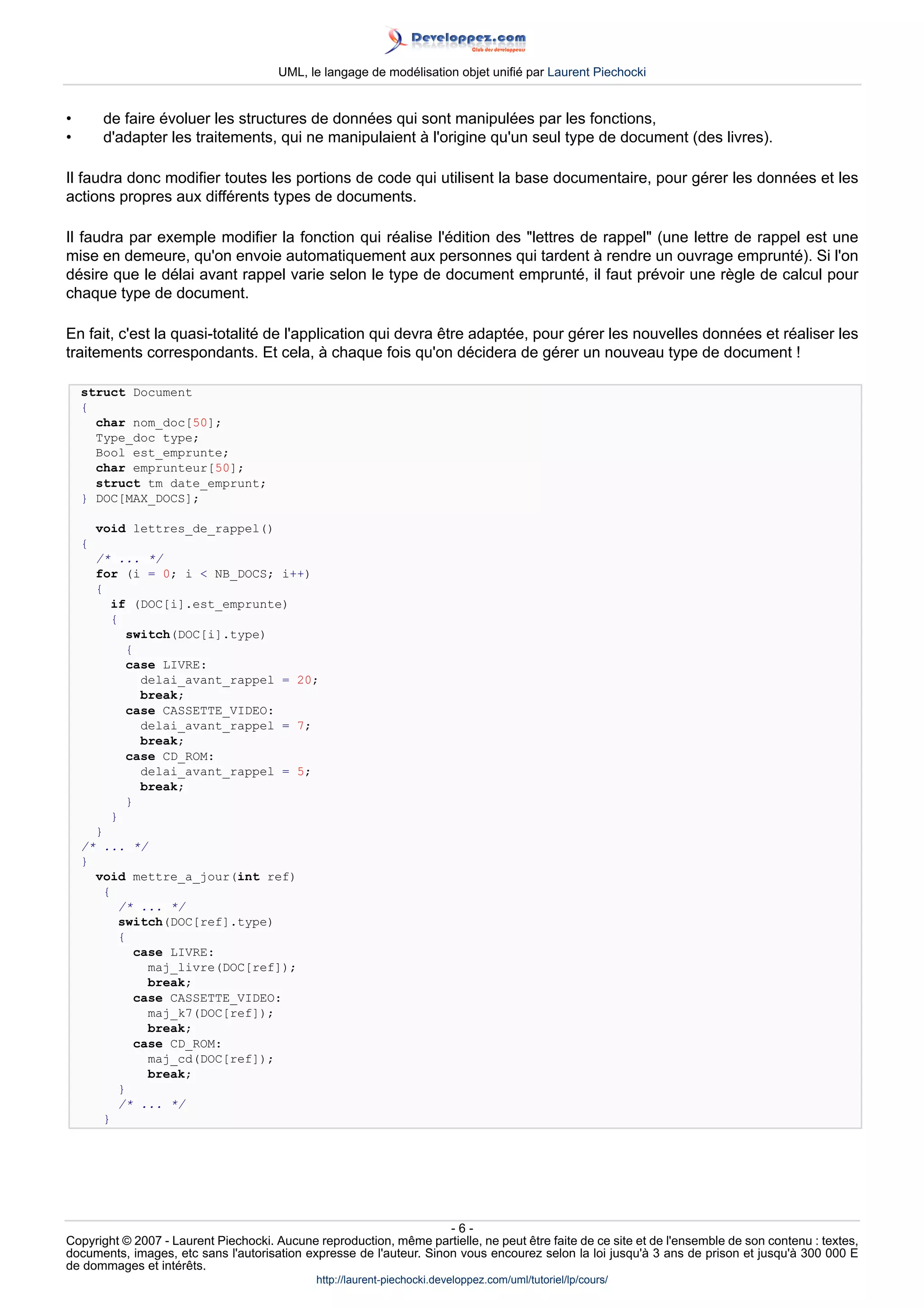 UML, le langage de modélisation objet unifié par Laurent Piechocki


•        de faire évoluer les structures de données qui sont manipulées par les fonctions,
•        d'adapter les traitements, qui ne manipulaient à l'origine qu'un seul type de document (des livres).

Il faudra donc modifier toutes les portions de code qui utilisent la base documentaire, pour gérer les données et les
actions propres aux différents types de documents.

Il faudra par exemple modifier la fonction qui réalise l'édition des lettres de rappel (une lettre de rappel est une
mise en demeure, qu'on envoie automatiquement aux personnes qui tardent à rendre un ouvrage emprunté). Si l'on
désire que le délai avant rappel varie selon le type de document emprunté, il faut prévoir une règle de calcul pour
chaque type de document.

En fait, c'est la quasi-totalité de l'application qui devra être adaptée, pour gérer les nouvelles données et réaliser les
traitements correspondants. Et cela, à chaque fois qu'on décidera de gérer un nouveau type de document !

    struct Document
    {
      char nom_doc[50];
      Type_doc type;
      Bool est_emprunte;
      char emprunteur[50];
      struct tm date_emprunt;
    } DOC[MAX_DOCS];

        void lettres_de_rappel()
    {
      /* ... */
      for (i = 0; i  NB_DOCS; i++)
      {
          if (DOC[i].est_emprunte)
          {
            switch(DOC[i].type)
            {
            case LIVRE:
              delai_avant_rappel = 20;
              break;
            case CASSETTE_VIDEO:
              delai_avant_rappel = 7;
              break;
            case CD_ROM:
              delai_avant_rappel = 5;
              break;
            }
          }
      }
    /* ... */
    }
      void mettre_a_jour(int ref)
        {
           /* ... */
           switch(DOC[ref].type)
           {
             case LIVRE:
               maj_livre(DOC[ref]);
               break;
             case CASSETTE_VIDEO:
               maj_k7(DOC[ref]);
               break;
             case CD_ROM:
               maj_cd(DOC[ref]);
               break;
           }
           /* ... */
        }




                                                                     -6-
Copyright © 2007 - Laurent Piechocki. Aucune reproduction, même partielle, ne peut être faite de ce site et de l'ensemble de son contenu : textes,
documents, images, etc sans l'autorisation expresse de l'auteur. Sinon vous encourez selon la loi jusqu'à 3 ans de prison et jusqu'à 300 000 E
de dommages et intérêts.
                                              http://laurent-piechocki.developpez.com/uml/tutoriel/lp/cours/
 