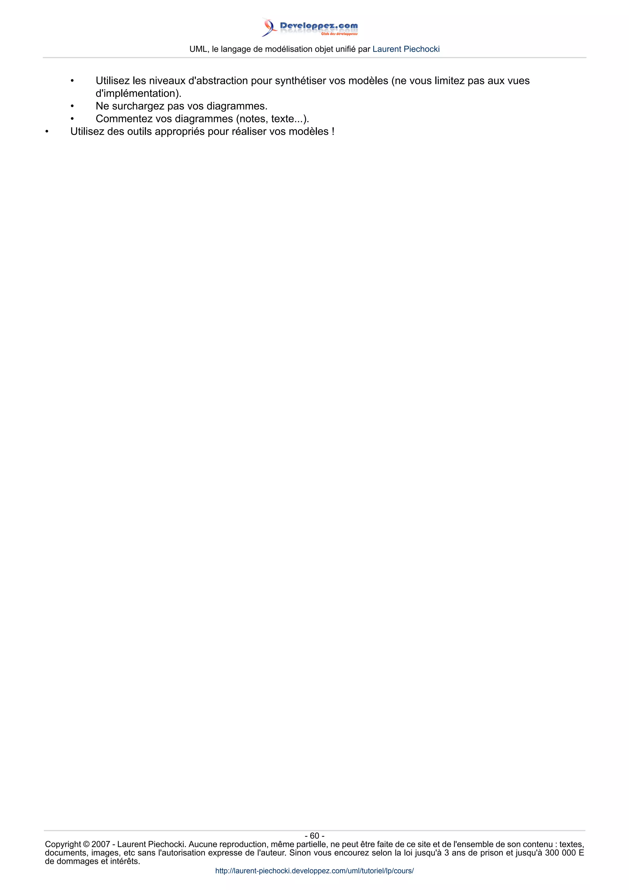 UML, le langage de modélisation objet unifié par Laurent Piechocki


      •     Utilisez les niveaux d'abstraction pour synthétiser vos modèles (ne vous limitez pas aux vues
            d'implémentation).
      •     Ne surchargez pas vos diagrammes.
      •     Commentez vos diagrammes (notes, texte...).
•     Utilisez des outils appropriés pour réaliser vos modèles !




                                                                     - 60 -
Copyright © 2007 - Laurent Piechocki. Aucune reproduction, même partielle, ne peut être faite de ce site et de l'ensemble de son contenu : textes,
documents, images, etc sans l'autorisation expresse de l'auteur. Sinon vous encourez selon la loi jusqu'à 3 ans de prison et jusqu'à 300 000 E
de dommages et intérêts.
                                              http://laurent-piechocki.developpez.com/uml/tutoriel/lp/cours/
 
