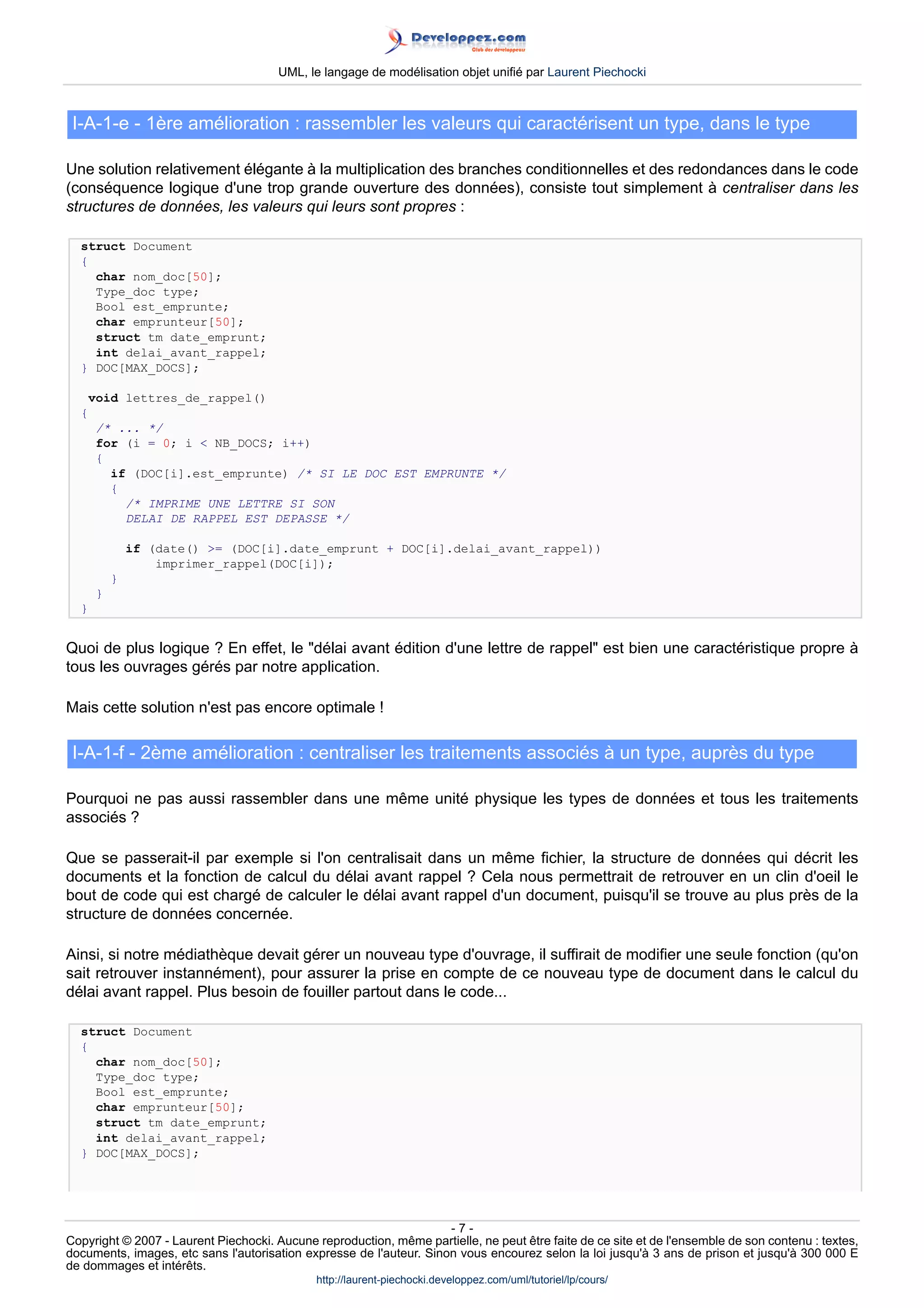 UML, le langage de modélisation objet unifié par Laurent Piechocki



 I-A-1-e - 1ère amélioration : rassembler les valeurs qui caractérisent un type, dans le type

Une solution relativement élégante à la multiplication des branches conditionnelles et des redondances dans le code
(conséquence logique d'une trop grande ouverture des données), consiste tout simplement à centraliser dans les
structures de données, les valeurs qui leurs sont propres :

  struct Document
  {
    char nom_doc[50];
    Type_doc type;
    Bool est_emprunte;
    char emprunteur[50];
    struct tm date_emprunt;
    int delai_avant_rappel;
  } DOC[MAX_DOCS];

      void lettres_de_rappel()
  {
      /* ... */
      for (i = 0; i  NB_DOCS; i++)
      {
        if (DOC[i].est_emprunte) /* SI LE DOC EST EMPRUNTE */
        {
          /* IMPRIME UNE LETTRE SI SON
          DELAI DE RAPPEL EST DEPASSE */

              if (date() = (DOC[i].date_emprunt + DOC[i].delai_avant_rappel))
                  imprimer_rappel(DOC[i]);
          }
      }
  }


Quoi de plus logique ? En effet, le délai avant édition d'une lettre de rappel est bien une caractéristique propre à
tous les ouvrages gérés par notre application.

Mais cette solution n'est pas encore optimale !

 I-A-1-f - 2ème amélioration : centraliser les traitements associés à un type, auprès du type

Pourquoi ne pas aussi rassembler dans une même unité physique les types de données et tous les traitements
associés ?

Que se passerait-il par exemple si l'on centralisait dans un même fichier, la structure de données qui décrit les
documents et la fonction de calcul du délai avant rappel ? Cela nous permettrait de retrouver en un clin d'oeil le
bout de code qui est chargé de calculer le délai avant rappel d'un document, puisqu'il se trouve au plus près de la
structure de données concernée.

Ainsi, si notre médiathèque devait gérer un nouveau type d'ouvrage, il suffirait de modifier une seule fonction (qu'on
sait retrouver instannément), pour assurer la prise en compte de ce nouveau type de document dans le calcul du
délai avant rappel. Plus besoin de fouiller partout dans le code...

  struct Document
  {
    char nom_doc[50];
    Type_doc type;
    Bool est_emprunte;
    char emprunteur[50];
    struct tm date_emprunt;
    int delai_avant_rappel;
  } DOC[MAX_DOCS];




                                                                     -7-
Copyright © 2007 - Laurent Piechocki. Aucune reproduction, même partielle, ne peut être faite de ce site et de l'ensemble de son contenu : textes,
documents, images, etc sans l'autorisation expresse de l'auteur. Sinon vous encourez selon la loi jusqu'à 3 ans de prison et jusqu'à 300 000 E
de dommages et intérêts.
                                              http://laurent-piechocki.developpez.com/uml/tutoriel/lp/cours/
 