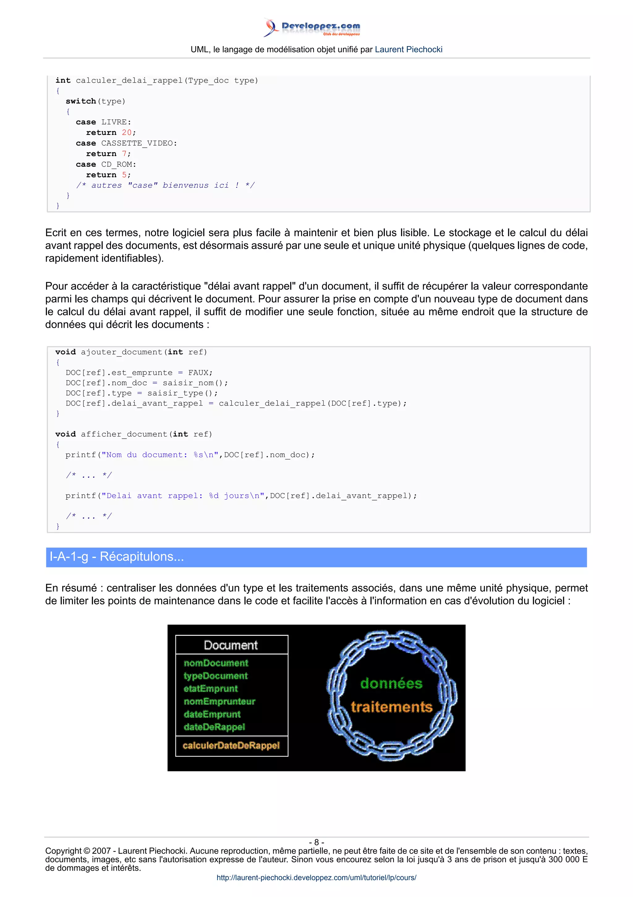 UML, le langage de modélisation objet unifié par Laurent Piechocki


  int calculer_delai_rappel(Type_doc type)
  {
    switch(type)
    {
      case LIVRE:
        return 20;
      case CASSETTE_VIDEO:
        return 7;
      case CD_ROM:
        return 5;
      /* autres case bienvenus ici ! */
    }
  }


Ecrit en ces termes, notre logiciel sera plus facile à maintenir et bien plus lisible. Le stockage et le calcul du délai
avant rappel des documents, est désormais assuré par une seule et unique unité physique (quelques lignes de code,
rapidement identifiables).

Pour accéder à la caractéristique délai avant rappel d'un document, il suffit de récupérer la valeur correspondante
parmi les champs qui décrivent le document. Pour assurer la prise en compte d'un nouveau type de document dans
le calcul du délai avant rappel, il suffit de modifier une seule fonction, située au même endroit que la structure de
données qui décrit les documents :

  void ajouter_document(int ref)
  {
    DOC[ref].est_emprunte = FAUX;
    DOC[ref].nom_doc = saisir_nom();
    DOC[ref].type = saisir_type();
    DOC[ref].delai_avant_rappel = calculer_delai_rappel(DOC[ref].type);
  }

  void afficher_document(int ref)
  {
    printf(Nom du document: %sn,DOC[ref].nom_doc);

      /* ... */

      printf(Delai avant rappel: %d joursn,DOC[ref].delai_avant_rappel);

      /* ... */
  }


 I-A-1-g - Récapitulons...

En résumé : centraliser les données d'un type et les traitements associés, dans une même unité physique, permet
de limiter les points de maintenance dans le code et facilite l'accès à l'information en cas d'évolution du logiciel :




                                                                     -8-
Copyright © 2007 - Laurent Piechocki. Aucune reproduction, même partielle, ne peut être faite de ce site et de l'ensemble de son contenu : textes,
documents, images, etc sans l'autorisation expresse de l'auteur. Sinon vous encourez selon la loi jusqu'à 3 ans de prison et jusqu'à 300 000 E
de dommages et intérêts.
                                              http://laurent-piechocki.developpez.com/uml/tutoriel/lp/cours/
 
