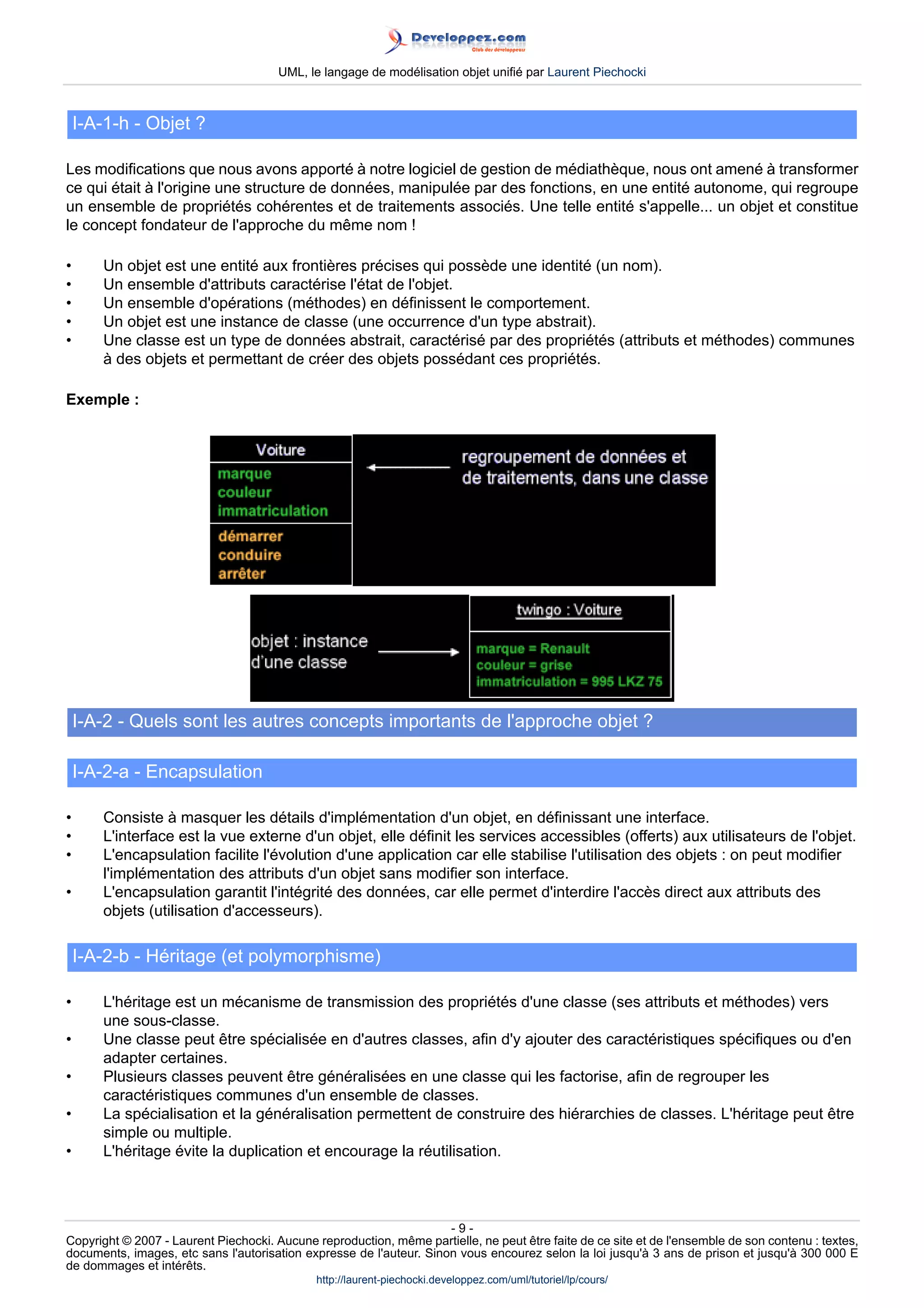 UML, le langage de modélisation objet unifié par Laurent Piechocki



    I-A-1-h - Objet ?

Les modifications que nous avons apporté à notre logiciel de gestion de médiathèque, nous ont amené à transformer
ce qui était à l'origine une structure de données, manipulée par des fonctions, en une entité autonome, qui regroupe
un ensemble de propriétés cohérentes et de traitements associés. Une telle entité s'appelle... un objet et constitue
le concept fondateur de l'approche du même nom !

•      Un objet est une entité aux frontières précises qui possède une identité (un nom).
•      Un ensemble d'attributs caractérise l'état de l'objet.
•      Un ensemble d'opérations (méthodes) en définissent le comportement.
•      Un objet est une instance de classe (une occurrence d'un type abstrait).
•      Une classe est un type de données abstrait, caractérisé par des propriétés (attributs et méthodes) communes
       à des objets et permettant de créer des objets possédant ces propriétés.

Exemple :




    I-A-2 - Quels sont les autres concepts importants de l'approche objet ?

    I-A-2-a - Encapsulation

•      Consiste à masquer les détails d'implémentation d'un objet, en définissant une interface.
•      L'interface est la vue externe d'un objet, elle définit les services accessibles (offerts) aux utilisateurs de l'objet.
•      L'encapsulation facilite l'évolution d'une application car elle stabilise l'utilisation des objets : on peut modifier
       l'implémentation des attributs d'un objet sans modifier son interface.
•      L'encapsulation garantit l'intégrité des données, car elle permet d'interdire l'accès direct aux attributs des
       objets (utilisation d'accesseurs).

    I-A-2-b - Héritage (et polymorphisme)

•      L'héritage est un mécanisme de transmission des propriétés d'une classe (ses attributs et méthodes) vers
       une sous-classe.
•      Une classe peut être spécialisée en d'autres classes, afin d'y ajouter des caractéristiques spécifiques ou d'en
       adapter certaines.
•      Plusieurs classes peuvent être généralisées en une classe qui les factorise, afin de regrouper les
       caractéristiques communes d'un ensemble de classes.
•      La spécialisation et la généralisation permettent de construire des hiérarchies de classes. L'héritage peut être
       simple ou multiple.
•      L'héritage évite la duplication et encourage la réutilisation.



                                                                     -9-
Copyright © 2007 - Laurent Piechocki. Aucune reproduction, même partielle, ne peut être faite de ce site et de l'ensemble de son contenu : textes,
documents, images, etc sans l'autorisation expresse de l'auteur. Sinon vous encourez selon la loi jusqu'à 3 ans de prison et jusqu'à 300 000 E
de dommages et intérêts.
                                              http://laurent-piechocki.developpez.com/uml/tutoriel/lp/cours/
 