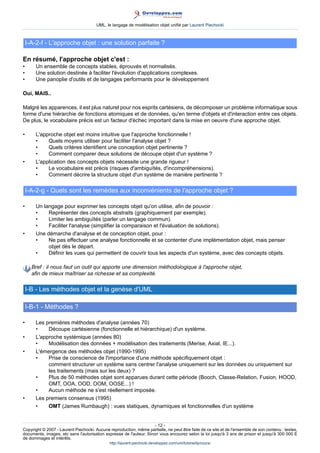 UML, le langage de modélisation objet unifié par Laurent Piechocki



    I-A-2-f - L'approche objet : une solution parfaite ?

En résumé, l'approche objet c'est :
•      Un ensemble de concepts stables, éprouvés et normalisés.
•      Une solution destinée à faciliter l'évolution d'applications complexes.
•      Une panoplie d'outils et de langages performants pour le développement

Oui, MAIS..

Malgré les apparences, il est plus naturel pour nos esprits cartésiens, de décomposer un problème informatique sous
forme d'une hiérarchie de fonctions atomiques et de données, qu'en terme d'objets et d'interaction entre ces objets.
De plus, le vocabulaire précis est un facteur d'échec important dans la mise en oeuvre d'une approche objet.

•      L'approche objet est moins intuitive que l'approche fonctionnelle !
       •    Quels moyens utiliser pour faciliter l'analyse objet ?
       •    Quels critères identifient une conception objet pertinente ?
       •    Comment comparer deux solutions de découpe objet d'un système ?
•      L'application des concepts objets nécessite une grande rigueur !
       •    Le vocabulaire est précis (risques d'ambiguïtés, d'incompréhensions).
       •    Comment décrire la structure objet d'un système de manière pertinente ?

    I-A-2-g - Quels sont les remèdes aux inconvénients de l'approche objet ?

•      Un langage pour exprimer les concepts objet qu'on utilise, afin de pouvoir :
       •    Représenter des concepts abstraits (graphiquement par exemple).
       •    Limiter les ambiguïtés (parler un langage commun).
       •    Faciliter l'analyse (simplifier la comparaison et l'évaluation de solutions).
•      Une démarche d'analyse et de conception objet, pour :
       •    Ne pas effectuer une analyse fonctionnelle et se contenter d'une implémentation objet, mais penser
            objet dès le départ.
       •    Définir les vues qui permettent de couvrir tous les aspects d'un système, avec des concepts objets.

      Bref : il nous faut un outil qui apporte une dimension méthodologique à l'approche objet,
      afin de mieux maîtriser sa richesse et sa complexité.

    I-B - Les méthodes objet et la genèse d'UML

    I-B-1 - Méthodes ?

•      Les premières méthodes d'analyse (années 70)
       •    Découpe cartésienne (fonctionnelle et hiérarchique) d'un système.
•      L'approche systémique (années 80)
       •    Modélisation des données + modélisation des traitements (Merise, Axial, IE...).
•      L'émergence des méthodes objet (1990-1995)
       •    Prise de conscience de l'importance d'une méthode spécifiquement objet :
            comment structurer un système sans centrer l'analyse uniquement sur les données ou uniquement sur
            les traitements (mais sur les deux) ?
       •    Plus de 50 méthodes objet sont apparues durant cette période (Booch, Classe-Relation, Fusion, HOOD,
            OMT, OOA, OOD, OOM, OOSE...) !
       •    Aucun méthode ne s'est réellement imposée.
•      Les premiers consensus (1995)
       •    OMT (James Rumbaugh) : vues statiques, dynamiques et fonctionnelles d'un système


                                                                     - 12 -
Copyright © 2007 - Laurent Piechocki. Aucune reproduction, même partielle, ne peut être faite de ce site et de l'ensemble de son contenu : textes,
documents, images, etc sans l'autorisation expresse de l'auteur. Sinon vous encourez selon la loi jusqu'à 3 ans de prison et jusqu'à 300 000 E
de dommages et intérêts.
                                              http://laurent-piechocki.developpez.com/uml/tutoriel/lp/cours/
 