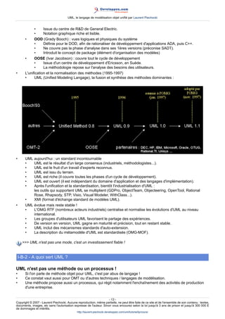 UML, le langage de modélisation objet unifié par Laurent Piechocki


             •     Issue du centre de RD de General Electric.
             •     Notation graphique riche et lisible.
       •     OOD (Grady Booch) : vues logiques et physiques du système
             •     Définie pour le DOD, afin de rationaliser de développement d'applications ADA, puis C++.
             •     Ne couvre pas la phase d'analyse dans ses 1ères versions (préconise SADT).
             •     Introduit le concept de package (élément d'organisation des modèles)
       •     OOSE (Ivar Jacobson) : couvre tout le cycle de développement
             •     Issue d'un centre de développement d'Ericsson, en Suède.
             •     La méthodologie repose sur l'analyse des besoins des utilisateurs.
•      L'unification et la normalisation des méthodes (1995-1997)
       •     UML (Unified Modeling Langage), la fusion et synthèse des méthodes dominantes :




•      UML aujourd'hui : un standard incontournable
       •   UML est le résultat d'un large consensus (industriels, méthodologistes...).
       •   UML est le fruit d'un travail d'experts reconnus.
       •   UML est issu du terrain.
       •   UML est riche (il couvre toutes les phases d'un cycle de développement).
       •   UML est ouvert (il est indépendant du domaine d'application et des langages d'implémentation).
       •   Après l'unification et la standardisation, bientôt l'industrialisation d'UML :
           les outils qui supportent UML se multiplient (GDPro, ObjectTeam, Objecteering, OpenTool, Rational
           Rose, Rhapsody, STP, Visio, Visual Modeler, WithClass...).
       •   XMI (format d'échange standard de modèles UML).
•      UML évolue mais reste stable !
       •   L'OMG RTF (nombreux acteurs industriels) centralise et normalise les évolutions d'UML au niveau
           international.
       •   Les groupes d'utilisateurs UML favorisent le partage des expériences.
       •   De version en version, UML gagne en maturité et précision, tout en restant stable.
       •   UML inclut des mécanismes standards d'auto-extension.
       •   La description du métamodèle d'UML est standardisée (OMG-MOF).

       UML n'est pas une mode, c'est un investissement fiable !


    I-B-2 - A quoi sert UML ?

UML n'est pas une méthode ou un processus !
•      Si l'on parle de méthode objet pour UML, c'est par abus de langage !
•      Ce constat vaut aussi pour OMT ou d'autres techniques / langages de modélisation.
•      Une méthode propose aussi un processus, qui régit notamment l'enchaînement des activités de production
       d'une entreprise.


                                                                     - 13 -
Copyright © 2007 - Laurent Piechocki. Aucune reproduction, même partielle, ne peut être faite de ce site et de l'ensemble de son contenu : textes,
documents, images, etc sans l'autorisation expresse de l'auteur. Sinon vous encourez selon la loi jusqu'à 3 ans de prison et jusqu'à 300 000 E
de dommages et intérêts.
                                              http://laurent-piechocki.developpez.com/uml/tutoriel/lp/cours/
 