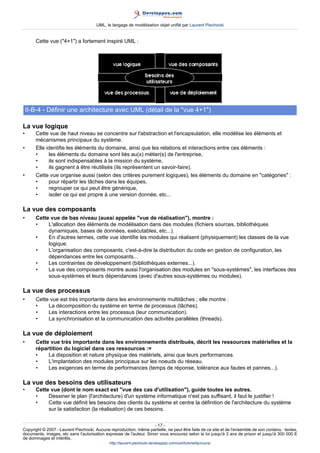 UML, le langage de modélisation objet unifié par Laurent Piechocki


       Cette vue (4+1) a fortement inspiré UML :




    II-B-4 - Définir une architecture avec UML (détail de la vue 4+1)

La vue logique
•      Cette vue de haut niveau se concentre sur l'abstraction et l'encapsulation, elle modélise les éléments et
       mécanismes principaux du système.
•      Elle identifie les éléments du domaine, ainsi que les relations et interactions entre ces éléments :
       •     les éléments du domaine sont liés au(x) métier(s) de l'entreprise,
       •     ils sont indispensables à la mission du système,
       •     ils gagnent à être réutilisés (ils représentent un savoir-faire).
•      Cette vue organise aussi (selon des critères purement logiques), les éléments du domaine en catégories :
       •     pour répartir les tâches dans les équipes,
       •     regrouper ce qui peut être générique,
       •     isoler ce qui est propre à une version donnée, etc...

La vue des composants
•      Cette vue de bas niveau (aussi appelée vue de réalisation), montre :
       •    L'allocation des éléments de modélisation dans des modules (fichiers sources, bibliothèques
            dynamiques, bases de données, exécutables, etc...).
       •    En d'autres termes, cette vue identifie les modules qui réalisent (physiquement) les classes de la vue
            logique.
       •    L'organisation des composants, c'est-à-dire la distribution du code en gestion de configuration, les
            dépendances entre les composants...
       •    Les contraintes de développement (bibliothèques externes...).
       •    La vue des composants montre aussi l'organisation des modules en sous-systèmes, les interfaces des
            sous-systèmes et leurs dépendances (avec d'autres sous-systèmes ou modules).

La vue des processus
•      Cette vue est très importante dans les environnements multitâches ; elle montre :
       •    La décomposition du système en terme de processus (tâches).
       •    Les interactions entre les processus (leur communication).
       •    La synchronisation et la communication des activités parallèles (threads).

La vue de déploiement
•      Cette vue très importante dans les environnements distribués, décrit les ressources matérielles et la
       répartition du logiciel dans ces ressources :=
       •    La disposition et nature physique des matériels, ainsi que leurs performances.
       •    L'implantation des modules principaux sur les noeuds du réseau.
       •    Les exigences en terme de performances (temps de réponse, tolérance aux fautes et pannes...).

La vue des besoins des utilisateurs
•      Cette vue (dont le nom exact est vue des cas d'utilisation), guide toutes les autres.
       •    Dessiner le plan (l'architecture) d'un système informatique n'est pas suffisant, il faut le justifier !
       •    Cette vue définit les besoins des clients du système et centre la définition de l'architecture du système
            sur la satisfaction (la réalisation) de ces besoins.

                                                                     - 17 -
Copyright © 2007 - Laurent Piechocki. Aucune reproduction, même partielle, ne peut être faite de ce site et de l'ensemble de son contenu : textes,
documents, images, etc sans l'autorisation expresse de l'auteur. Sinon vous encourez selon la loi jusqu'à 3 ans de prison et jusqu'à 300 000 E
de dommages et intérêts.
                                              http://laurent-piechocki.developpez.com/uml/tutoriel/lp/cours/
 