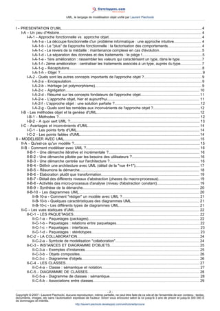 UML, le langage de modélisation objet unifié par Laurent Piechocki


I - PRESENTATION D'UML......................................................................................................................................... 4
     I-A - Un peu d'Histoire........................................................................................................................................... 4
         I-A-1 - Approche fonctionnelle vs. approche objet........................................................................................... 4
             I-A-1-a - La découpe fonctionnelle d'un problème informatique : une approche intuitive........................... 4
             I-A-1-b - Le "plus" de l'approche fonctionnelle : la factorisation des comportements................................. 4
             I-A-1-c - Le revers de la médaille : maintenance complexe en cas d'évolution.......................................... 5
             I-A-1-d - La séparation des données et des traitements : le piège !...........................................................5
             I-A-1-e - 1ère amélioration : rassembler les valeurs qui caractérisent un type, dans le type......................7
             I-A-1-f - 2ème amélioration : centraliser les traitements associés à un type, auprès du type..................... 7
             I-A-1-g - Récapitulons..................................................................................................................................8
             I-A-1-h - Objet ?...........................................................................................................................................9
         I-A-2 - Quels sont les autres concepts importants de l'approche objet ?.........................................................9
             I-A-2-a - Encapsulation................................................................................................................................9
             I-A-2-b - Héritage (et polymorphisme)........................................................................................................ 9
             I-A-2-c - Agrégation................................................................................................................................... 10
             I-A-2-d - Résumé sur les concepts fondateurs de l'approche objet..........................................................11
             I-A-2-e - L'approche objet, hier et aujourd'hui.......................................................................................... 11
             I-A-2-f - L'approche objet : une solution parfaite ?....................................................................................12
             I-A-2-g - Quels sont les remèdes aux inconvénients de l'approche objet ?..............................................12
     I-B - Les méthodes objet et la genèse d'UML.....................................................................................................12
         I-B-1 - Méthodes ?.......................................................................................................................................... 12
         I-B-2 - A quoi sert UML ?............................................................................................................................... 13
     I-C - Avantages et inconvénients d'UML............................................................................................................. 14
         I-C-1 - Les points forts d'UML........................................................................................................................ 14
         I-C-2 - Les points faibles d'UML.....................................................................................................................14
II - MODELISER AVEC UML.....................................................................................................................................15
     II-A - Qu'est-ce qu'un modèle ?........................................................................................................................... 15
     II-B - Comment modéliser avec UML ?............................................................................................................... 16
         II-B-1 - Une démarche itérative et incrémentale ?......................................................................................... 16
         II-B-2 - Une démarche pilotée par les besoins des utilisateurs ?...................................................................16
         II-B-3 - Une démarche centrée sur l'architecture ?........................................................................................ 16
         II-B-4 - Définir une architecture avec UML (détail de la "vue 4+1")............................................................... 17
         II-B-5 - Résumons la démarche..................................................................................................................... 18
         II-B-6 - Elaboration plutôt que transformation................................................................................................ 19
         II-B-7 - Détail des différents niveaux d'abstraction (phases du macro-processus).........................................19
         II-B-8 - Activités des micro-processus d'analyse (niveau d'abstraction constant).......................................... 19
         II-B-9 - Synthèse de la démarche.................................................................................................................. 20
         II-B-10 - Les diagrammes UML...................................................................................................................... 20
             II-B-10-a - Comment "rédiger" un modèle avec UML ?............................................................................ 21
             II-B-10-b - Quelques caractéristiques des diagrammes UML................................................................... 21
             II-B-10-c - Les différents types de diagrammes UML............................................................................... 21
     II-C - Les vues statiques d'UML.......................................................................................................................... 22
         II-C-1 - LES PAQUETAGES........................................................................................................................... 22
             II-C-1-a - Paquetages (packages)............................................................................................................. 22
             II-C-1-b - Paquetages : relations entre paquetages..................................................................................22
             II-C-1-c - Paquetages : interfaces............................................................................................................. 23
             II-C-1-d - Paquetages : stéréotypes.......................................................................................................... 23
         II-C-2 - LA COLLABORATION........................................................................................................................24
             II-C-2-a - Symbole de modélisation "collaboration".................................................................................. 24
         II-C-3 - INSTANCES ET DIAGRAMME D'OBJETS........................................................................................25
             II-C-3-a - Exemples d'instances................................................................................................................ 25
             II-C-3-b - Objets composites..................................................................................................................... 26
             II-C-3-c - Diagramme d'objets................................................................................................................... 26
         II-C-4 - LES CLASSES................................................................................................................................... 27
             II-C-4-a - Classe : sémantique et notation................................................................................................ 27
         II-C-5 - DIAGRAMME DE CLASSES............................................................................................................. 28
             II-C-5-a - Diagramme de classes : sémantique........................................................................................ 28
             II-C-5-b - Associations entre classes........................................................................................................ 29

                                                                     -2-
Copyright © 2007 - Laurent Piechocki. Aucune reproduction, même partielle, ne peut être faite de ce site et de l'ensemble de son contenu : textes,
documents, images, etc sans l'autorisation expresse de l'auteur. Sinon vous encourez selon la loi jusqu'à 3 ans de prison et jusqu'à 300 000 E
de dommages et intérêts.
                                                     http://laurent-piechocki.developpez.com/uml/tutoriel/lp/cours/
 