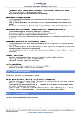 UML, le langage de modélisation objet unifié par Laurent Piechocki


•      UML ne régit pas les activités des micro-processus, c'est le principe d'abstraction qui permet
       l'élaboration itérative et incrémentale des modèles.
•      Exemple de micro-processus de construction d'un modèle :

identifiez les classes (d'objets) :
•      recherchez les classes candidates (différentes suivant le niveau d'abstraction) à l'aide de diagrammes
       d'objets (ébauches),
•      filtrez les classes redondantes, trop spécifiques ou vagues, qui ne représentent qu'une opération ou un
       attribut,
•      documentez les caractéristiques des classes retenues (persistances, nombre maximum d'instances, etc.).

identifiez les associations entre classes / interactions entre objets (instances) :
•      recherchez les connexions sémantiques et les relations d'utilisation,
•      documentez les relations (nom, cardinalités, contraintes, rôles des classes...),
•      en spécification, filtrez les relations instables ou d'implémentation,
•      définissez la dynamique des relations entre objets (les interactions entre instances de classes et les activités
       associées).

identifiez les attributs et les opérations des classes :
•      recherchez les attributs dans les modèles dynamiques (recherchez les données qui caractérisent les états
       des objets),
•      filtrez les attributs complexes (faites-en des objets) et au niveau spécification, ne représentez pas les valeurs
       internes propres aux mécanismes d'implémentation,
•      recherchez les opérations parmi les activités et actions des objets (ne pas rentrer dans le détail au niveau
       spécification).

optimisez les modèles :
•      choisissez vos critères d'optimisation (généricité, évolutivité, précision, lisibilité, simplicité...),
•      utilisez la généralisation et la spécialisation (classification),
•      documentez et détaillez vos modèles, encapsulez.

validez les modèles :
•      vérifiez la cohérence, la complétude et l'homogénéité des modèles,
•      confrontez les modèles à la critique (comité de relecture...).

    II-B-9 - Synthèse de la démarche

Modéliser une application n'est pas une activité linéaire.

Il s'agit d'une tâche très complexe, qui nécessite une approche :
•      itérative et incrémentale (grâce aux niveaux d'abstraction), car il est plus efficace de construire et valider par
       étapes, ce qui est difficile à cerner et maîtriser,
•      centrée sur l'architecture (définie par la vue 4+1), car il s'agit de la clé de voûte qui conditionne la plupart
       des qualités d'une application informatique,
•      guidée par la prise en compte des besoins des utilisateurs (à l'aide des cas d'utilisation), car ce qui motive
       l'existence même du système à concevoir, c'est la satisfaction des besoins de ses utilisateurs.

    II-B-10 - Les diagrammes UML

OK pour la démarche d'élaboration d'un modèle, mais...




                                                                     - 20 -
Copyright © 2007 - Laurent Piechocki. Aucune reproduction, même partielle, ne peut être faite de ce site et de l'ensemble de son contenu : textes,
documents, images, etc sans l'autorisation expresse de l'auteur. Sinon vous encourez selon la loi jusqu'à 3 ans de prison et jusqu'à 300 000 E
de dommages et intérêts.
                                              http://laurent-piechocki.developpez.com/uml/tutoriel/lp/cours/
 