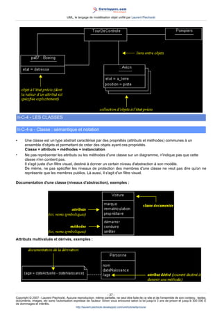 UML, le langage de modélisation objet unifié par Laurent Piechocki




    II-C-4 - LES CLASSES

    II-C-4-a - Classe : sémantique et notation

•      Une classe est un type abstrait caractérisé par des propriétés (attributs et méthodes) communes à un
       ensemble d'objets et permettant de créer des objets ayant ces propriétés.
       Classe = attributs + méthodes + instanciation
•      Ne pas représenter les attributs ou les méthodes d'une classe sur un diagramme, n'indique pas que cette
       classe n'en contient pas.
       Il s'agit juste d'un filtre visuel, destiné à donner un certain niveau d'abstraction à son modèle.
       De même, ne pas spécifier les niveaux de protection des membres d'une classe ne veut pas dire qu'on ne
       représente que les membres publics. Là aussi, il s'agit d'un filtre visuel.

Documentation d'une classe (niveaux d'abstraction), exemples :




Attributs multivalués et dérivés, exemples :




                                                                     - 27 -
Copyright © 2007 - Laurent Piechocki. Aucune reproduction, même partielle, ne peut être faite de ce site et de l'ensemble de son contenu : textes,
documents, images, etc sans l'autorisation expresse de l'auteur. Sinon vous encourez selon la loi jusqu'à 3 ans de prison et jusqu'à 300 000 E
de dommages et intérêts.
                                              http://laurent-piechocki.developpez.com/uml/tutoriel/lp/cours/
 