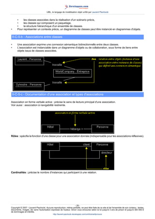 UML, le langage de modélisation objet unifié par Laurent Piechocki


       •    les classes associées dans la réalisation d'un scénario précis,
       •    les classes qui composent un paquetage,
       •    la structure hiérarchique d'un ensemble de classes.
•      Pour représenter un contexte précis, un diagramme de classes peut être instancié en diagrammes d'objets.

    II-C-5-b - Associations entre classes

•      Une association exprime une connexion sémantique bidirectionnelle entre deux classes.
•      L'association est instanciable dans un diagramme d'objets ou de collaboration, sous forme de liens entre
       objets issus de classes associées.




    II-C-5-c - Documentation d'une association et types d'associations

Association en forme verbale active : précise le sens de lecture principal d'une association.
Voir aussi : association à navigabilité restreinte.




Rôles : spécifie la fonction d'une classe pour une association donnée (indispensable pour les associations réflexives).




Cardinalités : précise le nombre d'instances qui participent à une relation.




                                                                     - 29 -
Copyright © 2007 - Laurent Piechocki. Aucune reproduction, même partielle, ne peut être faite de ce site et de l'ensemble de son contenu : textes,
documents, images, etc sans l'autorisation expresse de l'auteur. Sinon vous encourez selon la loi jusqu'à 3 ans de prison et jusqu'à 300 000 E
de dommages et intérêts.
                                              http://laurent-piechocki.developpez.com/uml/tutoriel/lp/cours/
 
