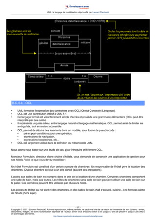 UML, le langage de modélisation objet unifié par Laurent Piechocki




    II-C-5-k - OCL

•      UML formalise l'expression des contraintes avec OCL (Object Constraint Language).
•      OCL est une contribution d'IBM à UML 1.1.
•      Ce langage formel est volontairement simple d'accès et possède une grammaire élémentaire (OCL peut être
       interprété par des outils).
•      Il représente un juste milieu, entre langage naturel et langage mathématique. OCL permet ainsi de limiter les
       ambiguïtés, tout en restant accessible.
•      OCL permet de décrire des invariants dans un modèle, sous forme de pseudo-code :
       •      pré et post-conditions pour une opération,
       •      expressions de navigation,
       •      expressions booléennes, etc...
•      OCL est largement utilisé dans la définition du métamodèle UML.

Nous allons nous baser sur une étude de cas, pour introduire brièvement OCL.

Monsieur Formulain, directeur d'une chaîne d'hôtels, vous demande de concevoir une application de gestion pour
ses hôtels. Voici ce que vous devez modéliser :

Un hôtel Formulain est constitué d'un certain nombre de chambres. Un responsable de l'hôtel gère la location des
chambres. Chaque chambre se loue à un prix donné (suivant ses prestations).

L'accès aux salles de bain est compris dans le prix de la location d'une chambre. Certaines chambres comportent
une salle de bain, mais pas toutes. Les hôtes de chambres sans salle de bain peuvent utiliser une salle de bain sur
le palier. Ces dernières peuvent être utilisées par plusieurs hôtes.

Les pièces de l'hôtel qui ne sont ni des chambres, ni des salles de bain (hall d'accueil, cuisine...) ne font pas partie
de l'étude (hors sujet).




                                                                     - 37 -
Copyright © 2007 - Laurent Piechocki. Aucune reproduction, même partielle, ne peut être faite de ce site et de l'ensemble de son contenu : textes,
documents, images, etc sans l'autorisation expresse de l'auteur. Sinon vous encourez selon la loi jusqu'à 3 ans de prison et jusqu'à 300 000 E
de dommages et intérêts.
                                              http://laurent-piechocki.developpez.com/uml/tutoriel/lp/cours/
 