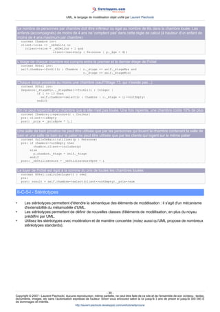 UML, le langage de modélisation objet unifié par Laurent Piechocki


    Le nombre de personnes par chambre doit être inférieur ou égal au nombre de lits dans la chambre louée. Les
    enfants (accompagnés) de moins de 4 ans ne 'comptent pas' dans cette règle de calcul (à hauteur d'un enfant de
    moins de 4 ans maximum par chambre)
      context Chambre inv:
      client-size = _nbDeLits or
        (client-size = _nbDeLits + 1 and
                        client-exists(p : Personne | p._âge  4))


    L'étage de chaque chambre est compris entre le premier et le dernier étage de l'hôtel
      context Hôtel inv:
      self.chambre-forAll(c : Chambre | c._étage = self._étageMax and
                                         c._étage = self._étageMin)


    Chaque étage possède au moins une chambre (sauf l'étage 13, qui n'existe pas...)
      context Hôtel inv:
      Sequence{_étageMin.._étageMax}-forAll(i : Integer |
               if i  13 then
                 self.chambre-select(c : Chambre | c._étage = i)-notEmpty)
               endif)


    On ne peut repeindre une chambre que si elle n'est pas louée. Une fois repeinte, une chambre coûte 10% de plus
      context Chambre::repeindre(c : Couleur)
      pre: client-isEmpty
      post: _prix = _prix@pre * 1.1


    Une salle de bain privative ne peut être utilisée que par les personnes qui louent la chambre contenant la salle de
    bain et une salle de bain sur le palier ne peut être utilisée que par les clients qui logent sur le même palier
      context SalleDeBain::utiliser(p : Personne)
      pre: if chambre-notEmpty then
             chambre.client-includes(p)
           else
             p.chambre._étage = self._étage
           endif
      post: _nbUtilisateurs = _nbUtilisateurs@pre + 1


    Le loyer de l'hôtel est égal à la somme du prix de toutes les chambres louées
      context Hôtel::calculerLoyer() : réel
      pre:
      post: result = self.chambre-select(client-notEmpty)._prix-sum


    II-C-5-l - Stéréotypes

•       Les stéréotypes permettent d'étendre la sémantique des éléments de modélisation : il s'agit d'un mécanisme
        d'extensibilité du métamodèle d'UML.
•       Les stéréotypes permettent de définir de nouvelles classes d'éléments de modélisation, en plus du noyau
        prédéfini par UML.
•       Utilisez les stéréotypes avec modération et de manière concertée (notez aussi qu'UML propose de nombreux
        stéréotypes standards).




                                                                     - 39 -
Copyright © 2007 - Laurent Piechocki. Aucune reproduction, même partielle, ne peut être faite de ce site et de l'ensemble de son contenu : textes,
documents, images, etc sans l'autorisation expresse de l'auteur. Sinon vous encourez selon la loi jusqu'à 3 ans de prison et jusqu'à 300 000 E
de dommages et intérêts.
                                              http://laurent-piechocki.developpez.com/uml/tutoriel/lp/cours/
 