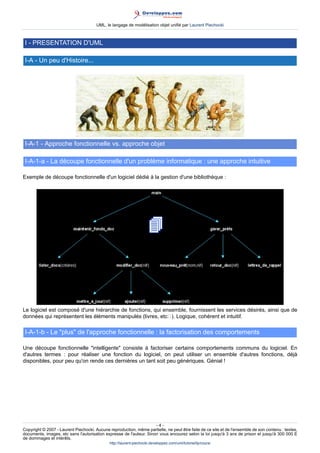 UML, le langage de modélisation objet unifié par Laurent Piechocki



 I - PRESENTATION D'UML

 I-A - Un peu d'Histoire...




 I-A-1 - Approche fonctionnelle vs. approche objet

 I-A-1-a - La découpe fonctionnelle d'un problème informatique : une approche intuitive

Exemple de découpe fonctionnelle d'un logiciel dédié à la gestion d'une bibliothèque :




Le logiciel est composé d'une hiérarchie de fonctions, qui ensemble, fournissent les services désirés, ainsi que de
données qui représentent les éléments manipulés (livres, etc). Logique, cohérent et intuitif.

 I-A-1-b - Le plus de l'approche fonctionnelle : la factorisation des comportements

Une découpe fonctionnelle intelligente consiste à factoriser certains comportements communs du logiciel. En
d'autres termes : pour réaliser une fonction du logiciel, on peut utiliser un ensemble d'autres fonctions, déjà
disponibles, pour peu qu'on rende ces dernières un tant soit peu génériques. Génial !




                                                                     -4-
Copyright © 2007 - Laurent Piechocki. Aucune reproduction, même partielle, ne peut être faite de ce site et de l'ensemble de son contenu : textes,
documents, images, etc sans l'autorisation expresse de l'auteur. Sinon vous encourez selon la loi jusqu'à 3 ans de prison et jusqu'à 300 000 E
de dommages et intérêts.
                                              http://laurent-piechocki.developpez.com/uml/tutoriel/lp/cours/
 