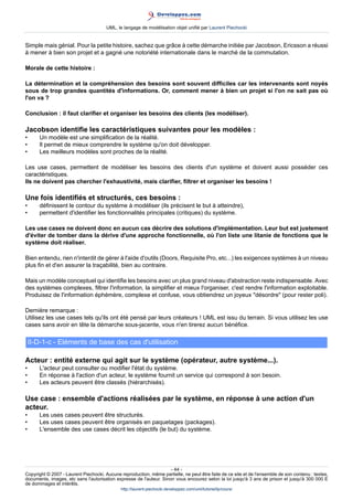 UML, le langage de modélisation objet unifié par Laurent Piechocki


Simple mais génial. Pour la petite histoire, sachez que grâce à cette démarche initiée par Jacobson, Ericsson a réussi
à mener à bien son projet et a gagné une notoriété internationale dans le marché de la commutation.

Morale de cette histoire :

La détermination et la compréhension des besoins sont souvent difficiles car les intervenants sont noyés
sous de trop grandes quantités d'informations. Or, comment mener à bien un projet si l'on ne sait pas où
l'on va ?

Conclusion : il faut clarifier et organiser les besoins des clients (les modéliser).

Jacobson identifie les caractéristiques suivantes pour les modèles :
•      Un modèle est une simplification de la réalité.
•      Il permet de mieux comprendre le système qu'on doit développer.
•      Les meilleurs modèles sont proches de la réalité.

Les use cases, permettent de modéliser les besoins des clients d'un système et doivent aussi posséder ces
caractéristiques.
Ils ne doivent pas chercher l'exhaustivité, mais clarifier, filtrer et organiser les besoins !

Une fois identifiés et structurés, ces besoins :
•      définissent le contour du système à modéliser (ils précisent le but à atteindre),
•      permettent d'identifier les fonctionnalités principales (critiques) du système.

Les use cases ne doivent donc en aucun cas décrire des solutions d'implémentation. Leur but est justement
d'éviter de tomber dans la dérive d'une approche fonctionnelle, où l'on liste une litanie de fonctions que le
système doit réaliser.

Bien entendu, rien n'interdit de gérer à l'aide d'outils (Doors, Requisite Pro, etc...) les exigences systèmes à un niveau
plus fin et d'en assurer la traçabilité, bien au contraire.

Mais un modèle conceptuel qui identifie les besoins avec un plus grand niveau d'abstraction reste indispensable. Avec
des systèmes complexes, filtrer l'information, la simplifier et mieux l'organiser, c'est rendre l'information exploitable.
Produisez de l'information éphémère, complexe et confuse, vous obtiendrez un joyeux désordre (pour rester poli).

Dernière remarque :
Utilisez les use cases tels qu'ils ont été pensé par leurs créateurs ! UML est issu du terrain. Si vous utilisez les use
cases sans avoir en tête la démarche sous-jacente, vous n'en tirerez aucun bénéfice.

    II-D-1-c - Eléments de base des cas d'utilisation

Acteur : entité externe qui agit sur le système (opérateur, autre système...).
•      L'acteur peut consulter ou modifier l'état du système.
•      En réponse à l'action d'un acteur, le système fournit un service qui correspond à son besoin.
•      Les acteurs peuvent être classés (hiérarchisés).

Use case : ensemble d'actions réalisées par le système, en réponse à une action d'un
acteur.
•      Les uses cases peuvent être structurés.
•      Les uses cases peuvent être organisés en paquetages (packages).
•      L'ensemble des use cases décrit les objectifs (le but) du système.




                                                                     - 44 -
Copyright © 2007 - Laurent Piechocki. Aucune reproduction, même partielle, ne peut être faite de ce site et de l'ensemble de son contenu : textes,
documents, images, etc sans l'autorisation expresse de l'auteur. Sinon vous encourez selon la loi jusqu'à 3 ans de prison et jusqu'à 300 000 E
de dommages et intérêts.
                                              http://laurent-piechocki.developpez.com/uml/tutoriel/lp/cours/
 