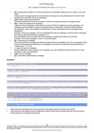 UML, le langage de modélisation objet unifié par Laurent Piechocki


        •     pré : prédécesseurs (liste de numéros de séquence de messages séparés par une virgule ; voir aussi
              séq).
              Indique que le message courant ne sera envoyé que lorsque tous ses prédécesseurs le seront aussi
              (permet de synchroniser l'envoi de messages).
        •     cond : garde, expression booléenne.
              Permet de conditionner l'envoi du message, à l'aide d'une clause exprimée en langage naturel.
        •     séq : numéro de séquence du message.
              Indique le rang du message, c'est-à-dire son numéro d'ordre par rapport aux autres messages. Les
              messages sont numérotés à la façon de chapitres dans un document, à l'aide de chiffres séparés
              par des points. Ainsi, il est possible de représenter le niveau d'emboîtement des messages et leur
              précédence.
              Exemple : l'envoi du message 1.3.5 suit immédiatement celui du message 1.3.4 et ces deux messages
              font partie du flot (de la famille de messages) 1.3.
              Pour représenter l'envoi simultané de deux messages, il suffit de les indexer par une lettre.
              Exemple : l'envoi des messages 1.3.a et 1.3.b est simultané.
        •     iter : récurrence du message.
              Permet de spécifier en langage naturel l'envoi séquentiel (ou en parallèle, avec ||) de messages. Notez
              qu'il est aussi possible de spécifier qu'un message est récurrent en omettant la clause d'itération (en
              n'utilisant que * ou *||).
        •     r : valeur de retour du message.
              Permet d'affecter la valeur de retour d'un message, pour par exemple la retransmettre dans un autre
              message, en tant que paramètre.
        •     msg : nom du message.
        •     par : paramètres (optionnels) du message.

Exemples :

    Ce message a pour numéro de séquence '3'
     3 : bonjour()


    Ce message n'est envoyé que s'il est midi
     [heure = midi] 1 : manger()


    Ce message est envoyé de manière séquentielle un certain nombre de fois
     1.3.6 * : ouvrir()


    Représente l'envoi en parallèle de 5 messages. Ces messages ne seront envoyés qu'après l'envoi du message 3
     3 / *||[i := 1..5] : fermer()


    Ce message (numéro 2.5) ne sera envoyé qu'après les messages 1.3 et 2.1, et que si 't  10s'
     1.3,2.1 / [t  10s] 2.5 : age := demanderAge(nom,prenom)


    Ces messages ne seront envoyés qu'après l'envoi du message 1.3 et si la condition 'disk full' est réalisée. Si cela
    est le cas, les messages 1.7.a et 1.7.b seront envoyés simultanément. Plusieurs messages 1.7.a peuvent être
    envoyés.
     1.3 / [disk full] 1.7.a * : deleteTempFiles()
     1.3 / [disk full] 1.7.b : reduceSwapFile(20%)


    II-D-2-b - Objets actifs (threads)

•       UML permet de représenter des communications entre objets actifs de manière concurrente.
•       Cette extension des diagrammes de collaboration permet notamment de représenter des communications
        entre processus ou l'exécution de threads.




                                                                     - 48 -
Copyright © 2007 - Laurent Piechocki. Aucune reproduction, même partielle, ne peut être faite de ce site et de l'ensemble de son contenu : textes,
documents, images, etc sans l'autorisation expresse de l'auteur. Sinon vous encourez selon la loi jusqu'à 3 ans de prison et jusqu'à 300 000 E
de dommages et intérêts.
                                              http://laurent-piechocki.developpez.com/uml/tutoriel/lp/cours/
 
