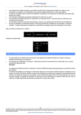 UML, le langage de modélisation objet unifié par Laurent Piechocki


•      Les diagrammes d'états-transitions permettent de décrire les changements d'états d'un objet ou d'un
       composant, en réponse aux interactions avec d'autres objets/composants ou avec des acteurs.
•      Un état se caractérise par sa durée et sa stabilité, il représente une conjonction instantanée des valeurs des
       attributs d'un objet.
•      Une transition représente le passage instantané d'un état vers un autre.
•      Une transition est déclenchée par un événement. En d'autres termes : c'est l'arrivée d'un événement qui
       conditionne la transition.
•      Les transitions peuvent aussi être automatiques, lorsqu'on ne spécifie pas l'événement qui la déclenche.
•      En plus de spécifier un événement précis, il est aussi possible de conditionner une transition, à l'aide de
       gardes : il s'agit d'expressions booléennes, exprimées en langage naturel (et encadrées de crochets).

états, transition et événement, notation :




transition conditionnelle :




    II-D-4-b - Super-Etat, historique et souches

•      Un super-état est un élément de structuration des diagrammes d'états-transitions (il s'agit d'un état qui
       englobe d'autres états et transitions).
•      Le symbole de modélisation historique, mémorise le dernier sous-état actif d'un super-état, pour y revenir
       directement ultérieurement.
       Exemple :

       Le diagramme d'états-transitions ci-dessous, montre les différents états par lesquels passe une machine à laver
       les voitures.
       En phase de lustrage ou de lavage, le client peut appuyer sur le bouton d'arrêt d'urgence. S'il appuie sur ce
       bouton, la machine se met en attente. Il a alors deux minutes pour reprendre le lavage ou le lustrage (la machine
       continue en phase de lavage ou de lustrage, suivant l'état dans lequel elle a été interrompue), sans quoi la
       machine s'arrête. En phase de séchage, le client peut aussi interrompre la machine. Mais dans ce cas, la
       machine s'arrêtera définitivement (avant de reprendre un autre cycle entier).




                                                                     - 53 -
Copyright © 2007 - Laurent Piechocki. Aucune reproduction, même partielle, ne peut être faite de ce site et de l'ensemble de son contenu : textes,
documents, images, etc sans l'autorisation expresse de l'auteur. Sinon vous encourez selon la loi jusqu'à 3 ans de prison et jusqu'à 300 000 E
de dommages et intérêts.
                                              http://laurent-piechocki.developpez.com/uml/tutoriel/lp/cours/
 