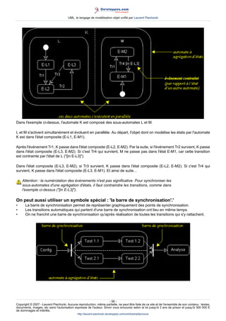UML, le langage de modélisation objet unifié par Laurent Piechocki




Dans l'exemple ci-dessus, l'automate K est composé des sous-automates L et M.

L et M s'activent simultanément et évoluent en parallèle. Au départ, l'objet dont on modélise les états par l'automate
K est dans l'état composite (E-L1, E-M1).

Après l'événement Tr1, K passe dans l'état composite (E-L2, E-M2). Par la suite, si l'événement Tr2 survient, K passe
dans l'état composite (E-L3, E-M2). Si c'est Tr4 qui survient, M ne passe pas dans l'état E-M1, car cette transition
est contrainte par l'état de L ([in E-L3]).

Dans l'état composite (E-L3, E-M2), si Tr3 survient, K passe dans l'état composite (E-L2, E-M2). Si c'est Tr4 qui
survient, K passe dans l'état composite (E-L3, E-M1). Et ainsi de suite...

    Attention : la numérotation des événements n'est pas significative. Pour synchroniser les
    sous-automates d'une agrégation d'états, il faut contraindre les transitions, comme dans
    l'exemple ci-dessus ([in E-L3]).

On peut aussi utiliser un symbole spécial : 'la barre de synchronisation'.'
•     La barre de synchronisation permet de représenter graphiquement des points de synchronisation.
•     Les transitions automatiques qui partent d'une barre de synchronisation ont lieu en même temps.
•     On ne franchit une barre de synchronisation qu'après réalisation de toutes les transitions qui s'y rattachent.




                                                                     - 56 -
Copyright © 2007 - Laurent Piechocki. Aucune reproduction, même partielle, ne peut être faite de ce site et de l'ensemble de son contenu : textes,
documents, images, etc sans l'autorisation expresse de l'auteur. Sinon vous encourez selon la loi jusqu'à 3 ans de prison et jusqu'à 300 000 E
de dommages et intérêts.
                                              http://laurent-piechocki.developpez.com/uml/tutoriel/lp/cours/
 
