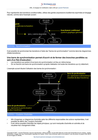 UML, le langage de modélisation objet unifié par Laurent Piechocki


Pour représenter des transitions conditionnelles, utilisez des gardes (expressions booléennes exprimées en langage
naturel), comme dans l'exemple suivant :




    II-D-5-b - Synchronisation

Il est possible de synchroniser les transitions à l'aide des barres de synchronisation (comme dans les diagrammes
d'états-transitions).

Une barre de synchronisation permet d'ouvrir et de fermer des branches parallèles au
sein d'un flot d'exécution :
•       Les transitions qui partent d'une barre de synchronisation ont lieu en même temps.
•       On ne franchit une barre de synchronisation qu'après réalisation de toutes les transitions qui s'y rattachent.

L'exemple suivant illustre l'utilisation des barres de synchronisation :




    II-D-5-c - Couloirs d'activités

•       Afin d'organiser un diagramme d'activités selon les différents responsables des actions représentées, il est
        possible de définir des couloirs d'activités.
•       Il est même possible d'identifier les objets principaux, qui sont manipulés d'activités en activités et de
        visualiser leur changement d'état.


                                                                     - 58 -
Copyright © 2007 - Laurent Piechocki. Aucune reproduction, même partielle, ne peut être faite de ce site et de l'ensemble de son contenu : textes,
documents, images, etc sans l'autorisation expresse de l'auteur. Sinon vous encourez selon la loi jusqu'à 3 ans de prison et jusqu'à 300 000 E
de dommages et intérêts.
                                              http://laurent-piechocki.developpez.com/uml/tutoriel/lp/cours/
 