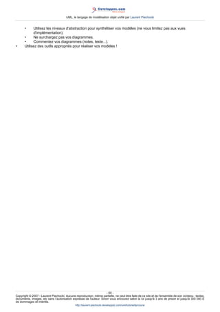 UML, le langage de modélisation objet unifié par Laurent Piechocki


      •     Utilisez les niveaux d'abstraction pour synthétiser vos modèles (ne vous limitez pas aux vues
            d'implémentation).
      •     Ne surchargez pas vos diagrammes.
      •     Commentez vos diagrammes (notes, texte...).
•     Utilisez des outils appropriés pour réaliser vos modèles !




                                                                     - 60 -
Copyright © 2007 - Laurent Piechocki. Aucune reproduction, même partielle, ne peut être faite de ce site et de l'ensemble de son contenu : textes,
documents, images, etc sans l'autorisation expresse de l'auteur. Sinon vous encourez selon la loi jusqu'à 3 ans de prison et jusqu'à 300 000 E
de dommages et intérêts.
                                              http://laurent-piechocki.developpez.com/uml/tutoriel/lp/cours/
 