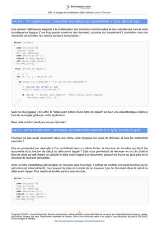 UML, le langage de modélisation objet unifié par Laurent Piechocki



 I-A-1-e - 1ère amélioration : rassembler les valeurs qui caractérisent un type, dans le type

Une solution relativement élégante à la multiplication des branches conditionnelles et des redondances dans le code
(conséquence logique d'une trop grande ouverture des données), consiste tout simplement à centraliser dans les
structures de données, les valeurs qui leurs sont propres :

  struct Document
  {
    char nom_doc[50];
    Type_doc type;
    Bool est_emprunte;
    char emprunteur[50];
    struct tm date_emprunt;
    int delai_avant_rappel;
  } DOC[MAX_DOCS];

      void lettres_de_rappel()
  {
      /* ... */
      for (i = 0; i  NB_DOCS; i++)
      {
        if (DOC[i].est_emprunte) /* SI LE DOC EST EMPRUNTE */
        {
          /* IMPRIME UNE LETTRE SI SON
          DELAI DE RAPPEL EST DEPASSE */

              if (date() = (DOC[i].date_emprunt + DOC[i].delai_avant_rappel))
                  imprimer_rappel(DOC[i]);
          }
      }
  }


Quoi de plus logique ? En effet, le délai avant édition d'une lettre de rappel est bien une caractéristique propre à
tous les ouvrages gérés par notre application.

Mais cette solution n'est pas encore optimale !

 I-A-1-f - 2ème amélioration : centraliser les traitements associés à un type, auprès du type

Pourquoi ne pas aussi rassembler dans une même unité physique les types de données et tous les traitements
associés ?

Que se passerait-il par exemple si l'on centralisait dans un même fichier, la structure de données qui décrit les
documents et la fonction de calcul du délai avant rappel ? Cela nous permettrait de retrouver en un clin d'oeil le
bout de code qui est chargé de calculer le délai avant rappel d'un document, puisqu'il se trouve au plus près de la
structure de données concernée.

Ainsi, si notre médiathèque devait gérer un nouveau type d'ouvrage, il suffirait de modifier une seule fonction (qu'on
sait retrouver instannément), pour assurer la prise en compte de ce nouveau type de document dans le calcul du
délai avant rappel. Plus besoin de fouiller partout dans le code...

  struct Document
  {
    char nom_doc[50];
    Type_doc type;
    Bool est_emprunte;
    char emprunteur[50];
    struct tm date_emprunt;
    int delai_avant_rappel;
  } DOC[MAX_DOCS];




                                                                     -7-
Copyright © 2007 - Laurent Piechocki. Aucune reproduction, même partielle, ne peut être faite de ce site et de l'ensemble de son contenu : textes,
documents, images, etc sans l'autorisation expresse de l'auteur. Sinon vous encourez selon la loi jusqu'à 3 ans de prison et jusqu'à 300 000 E
de dommages et intérêts.
                                              http://laurent-piechocki.developpez.com/uml/tutoriel/lp/cours/
 