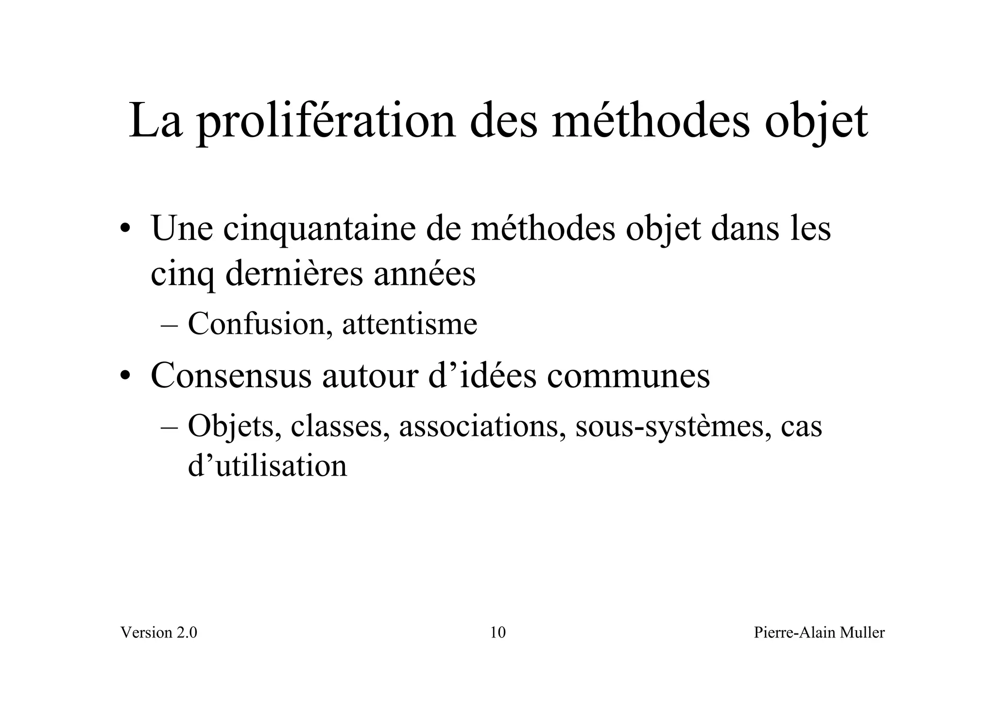 La prolifération des méthodes objet
• Une cinquantaine de méthodes objet dans les
  cinq dernières années
     – Confusion, attentisme
• Consensus autour d’idées communes
     – Objets, classes, associations, sous-systèmes, cas
       d’utilisation



Version 2.0                    10                 Pierre-Alain Muller
 