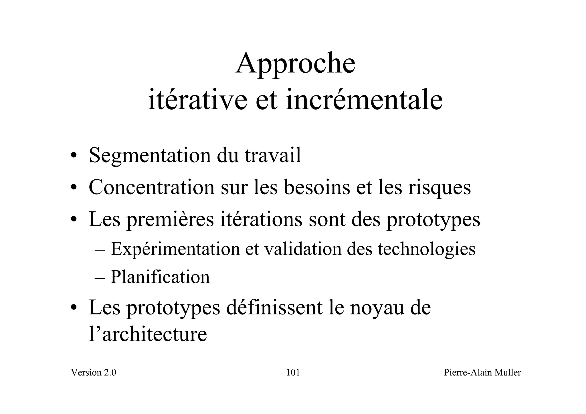 Approche
              itérative et incrémentale
• Segmentation du travail
• Concentration sur les besoins et les risques
• Les premières itérations sont des prototypes
     – Expérimentation et validation des technologies
     – Planification
• Les prototypes définissent le noyau de
  l’architecture
Version 2.0                  101                Pierre-Alain Muller
 