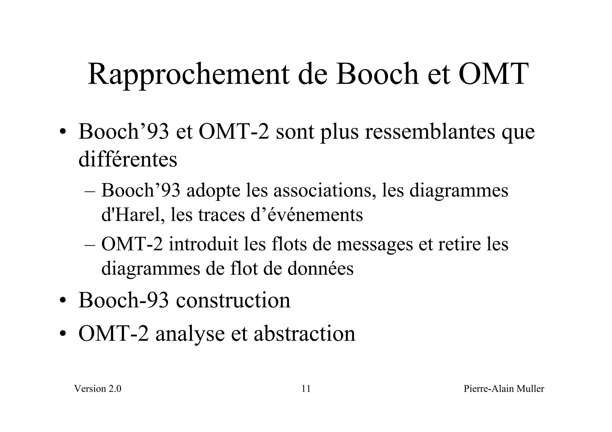 Rapprochement de Booch et OMT
• Booch’93 et OMT-2 sont plus ressemblantes que
  différentes
   – Booch’93 adopte les associations, les diagrammes
     d'Harel, les traces d’événements
   – OMT-2 introduit les flots de messages et retire les
     diagrammes de flot de données
• Booch-93 construction
• OMT-2 analyse et abstraction

 Version 2.0                  11                  Pierre-Alain Muller
 