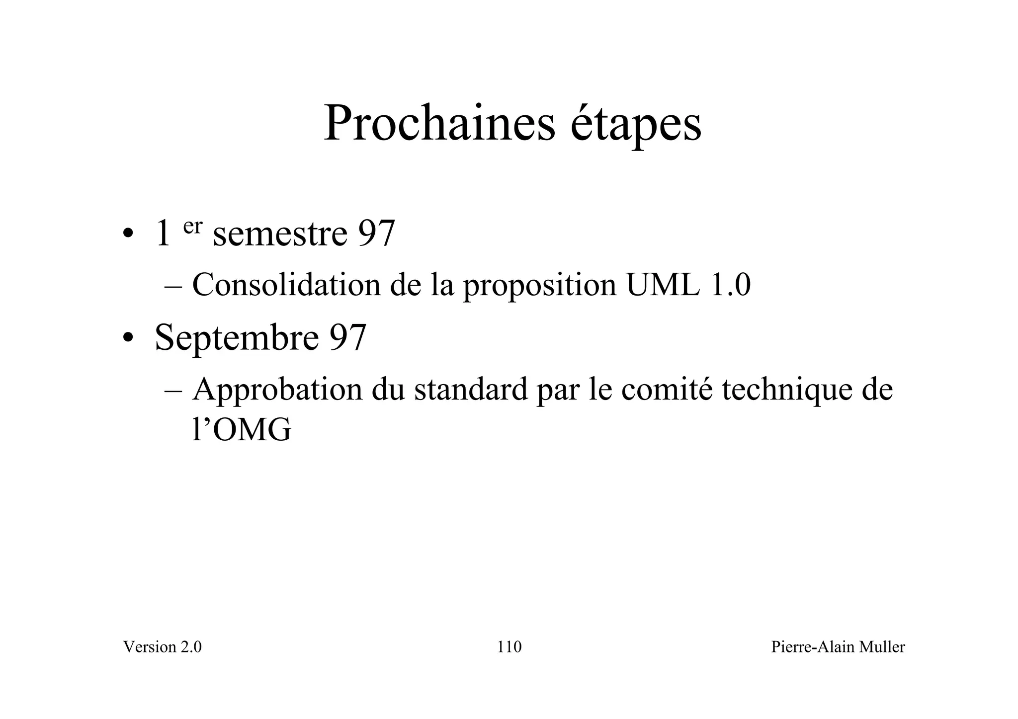 Prochaines étapes
• 1 er semestre 97
     – Consolidation de la proposition UML 1.0
• Septembre 97
     – Approbation du standard par le comité technique de
       l’OMG




Version 2.0                 110                  Pierre-Alain Muller
 