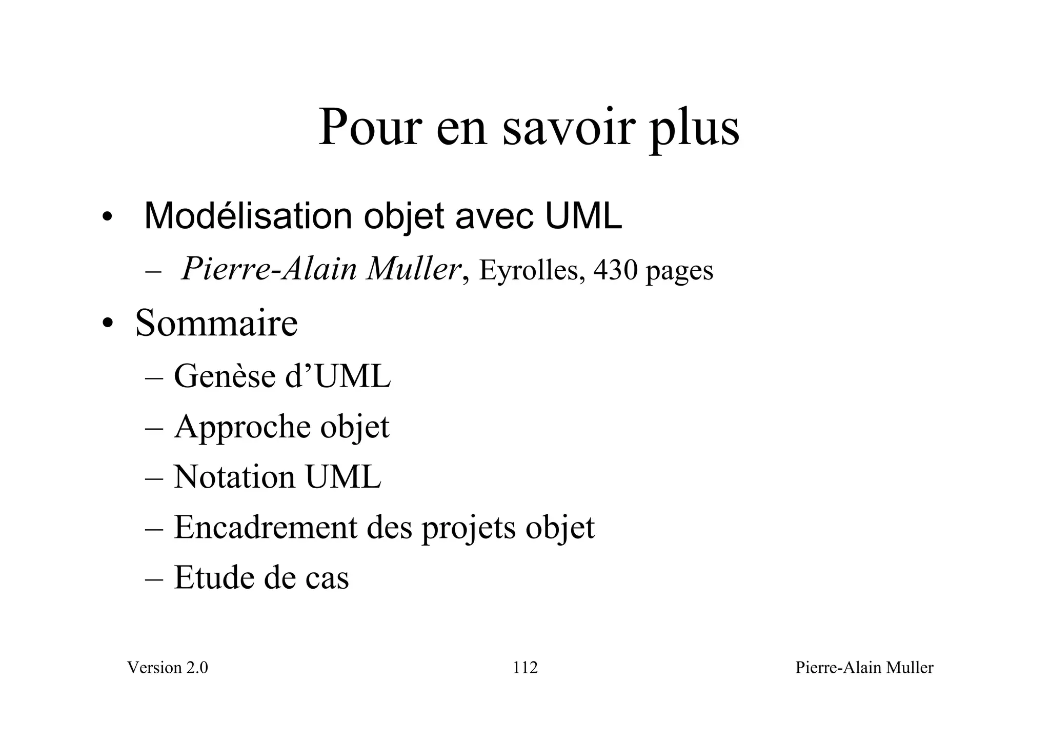 Pour en savoir plus
• Modélisation objet avec UML
   – Pierre-Alain Muller, Eyrolles, 430 pages
• Sommaire
   –   Genèse d’UML
   –   Approche objet
   –   Notation UML
   –   Encadrement des projets objet
   –   Etude de cas

 Version 2.0                  112               Pierre-Alain Muller
 