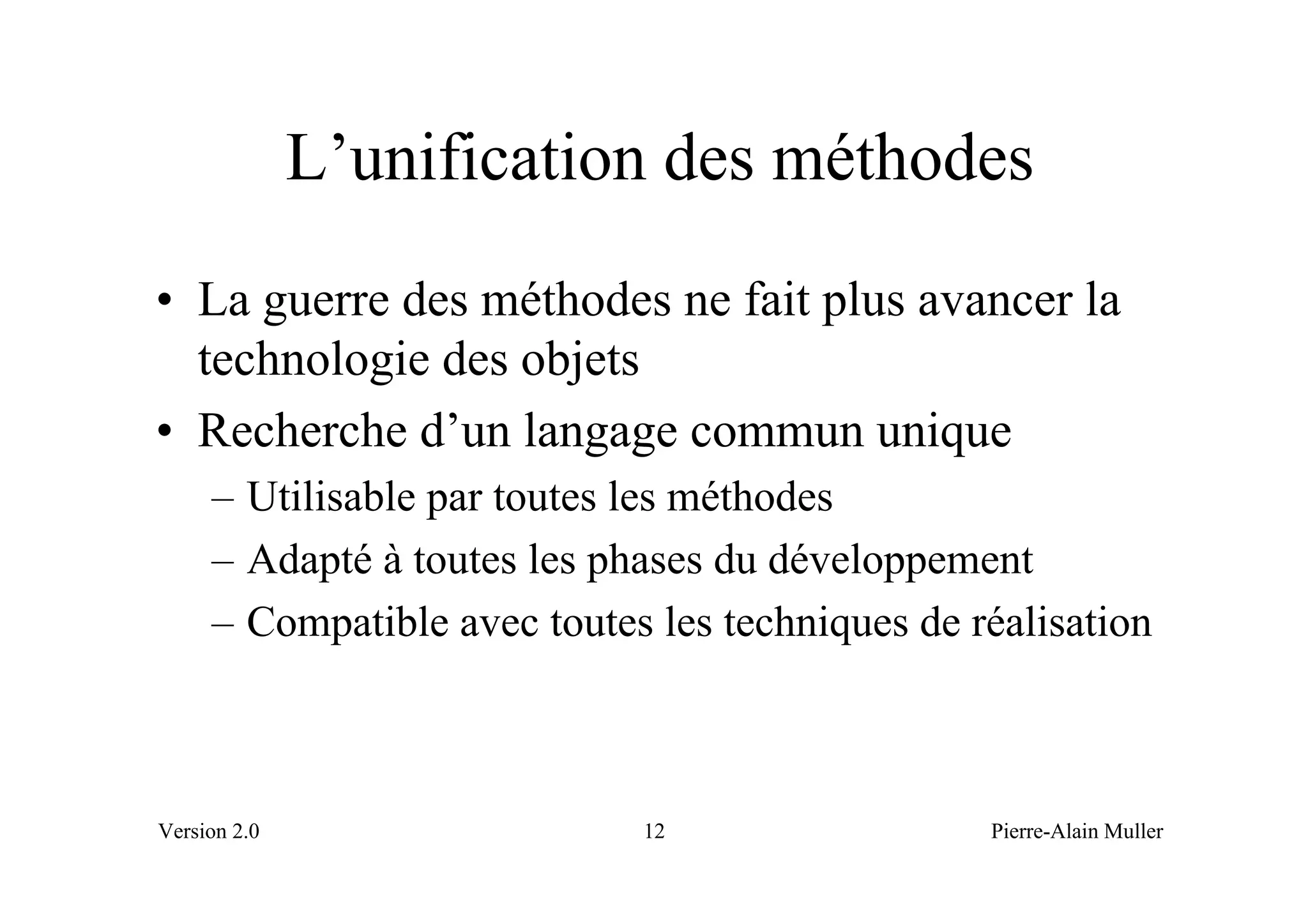 L’unification des méthodes
• La guerre des méthodes ne fait plus avancer la
  technologie des objets
• Recherche d’un langage commun unique
     – Utilisable par toutes les méthodes
     – Adapté à toutes les phases du développement
     – Compatible avec toutes les techniques de réalisation



Version 2.0                  12                  Pierre-Alain Muller
 