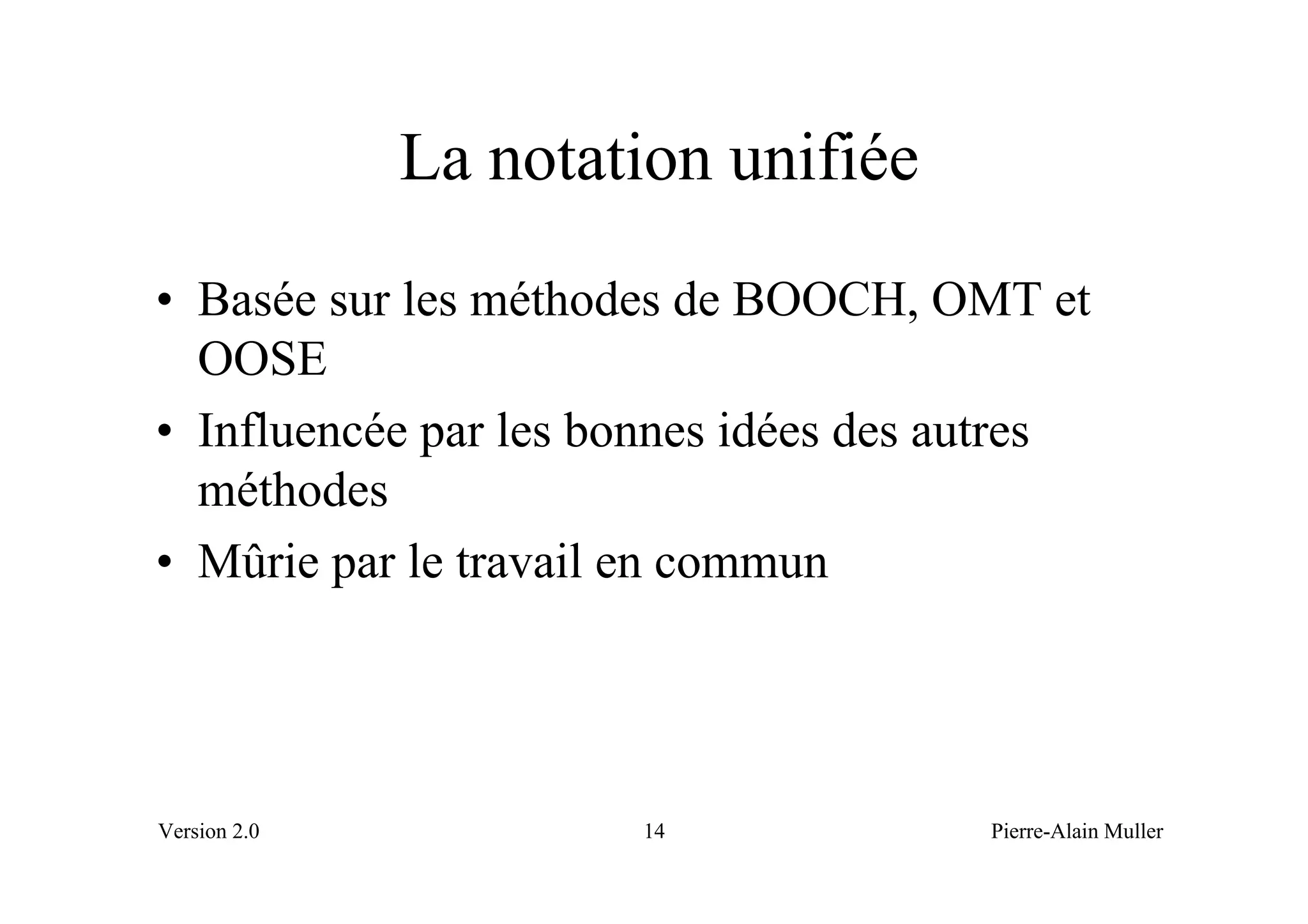 La notation unifiée
• Basée sur les méthodes de BOOCH, OMT et
  OOSE
• Influencée par les bonnes idées des autres
  méthodes
• Mûrie par le travail en commun




Version 2.0           14               Pierre-Alain Muller
 