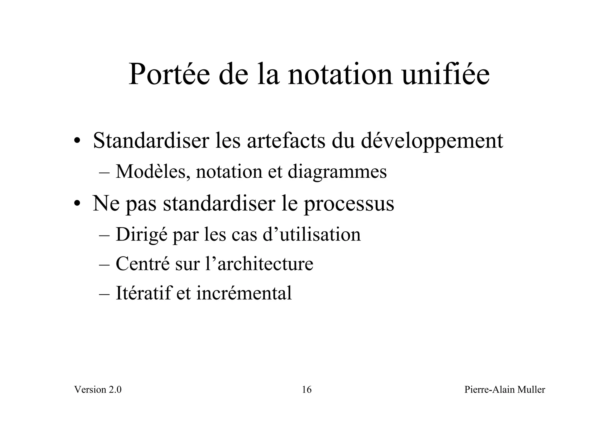 Portée de la notation unifiée
• Standardiser les artefacts du développement
     – Modèles, notation et diagrammes
• Ne pas standardiser le processus
     – Dirigé par les cas d’utilisation
     – Centré sur l’architecture
     – Itératif et incrémental



Version 2.0                    16         Pierre-Alain Muller
 