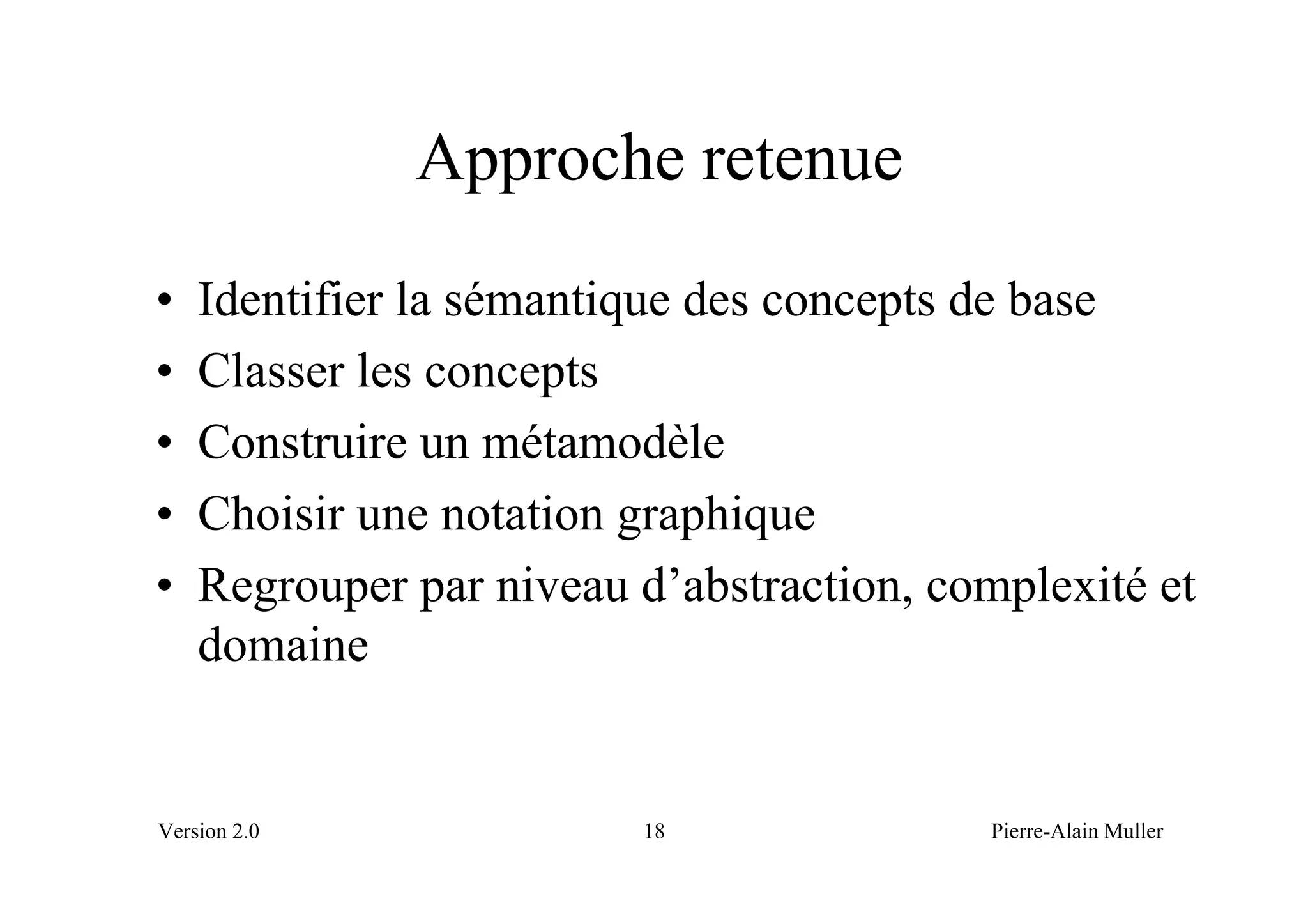 Approche retenue
•   Identifier la sémantique des concepts de base
•   Classer les concepts
•   Construire un métamodèle
•   Choisir une notation graphique
•   Regrouper par niveau d’abstraction, complexité et
    domaine


Version 2.0              18               Pierre-Alain Muller
 