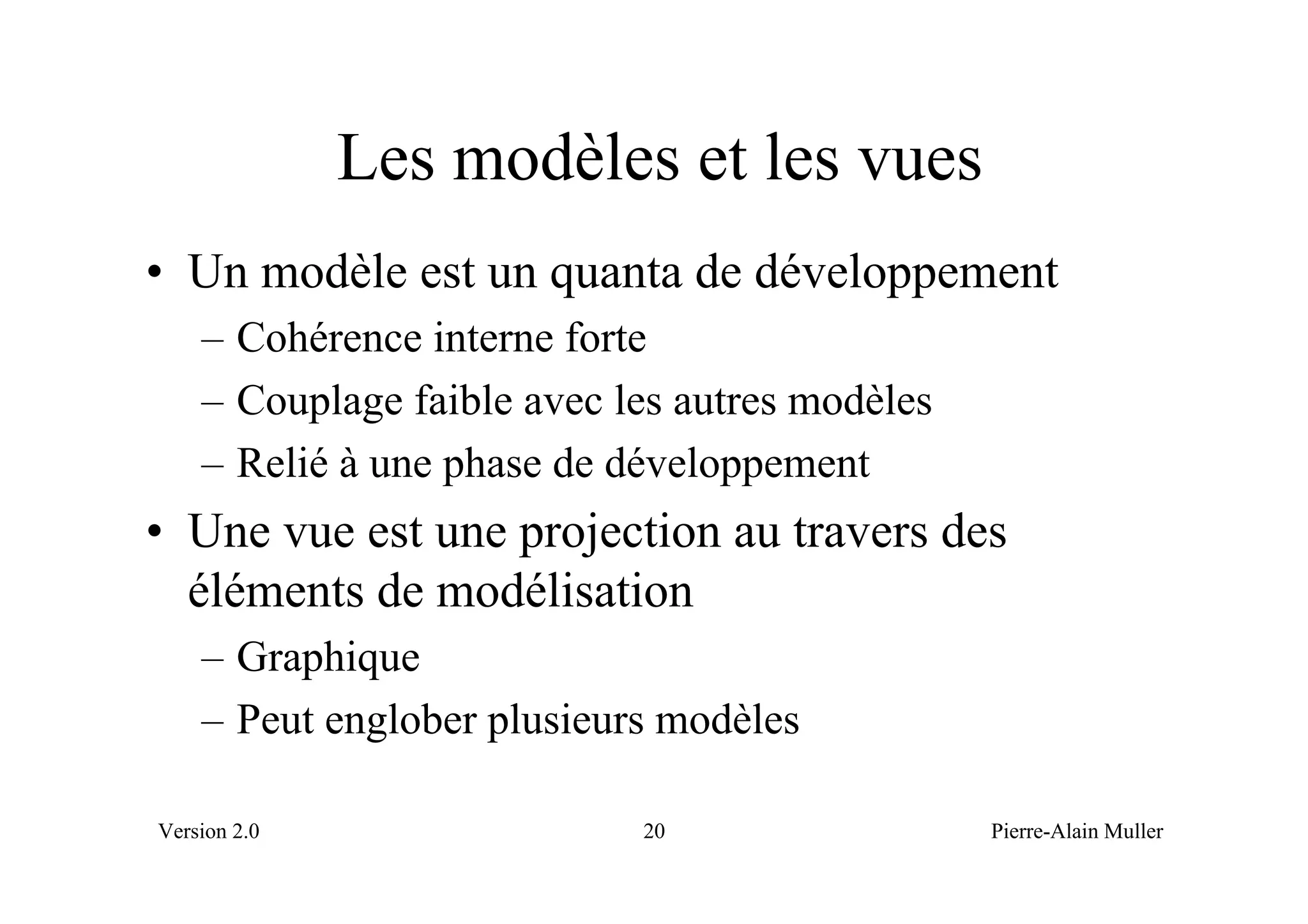 Les modèles et les vues
• Un modèle est un quanta de développement
    – Cohérence interne forte
    – Couplage faible avec les autres modèles
    – Relié à une phase de développement
• Une vue est une projection au travers des
  éléments de modélisation
    – Graphique
    – Peut englober plusieurs modèles

Version 2.0                 20                  Pierre-Alain Muller
 